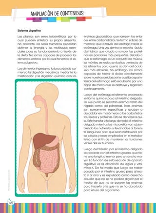 Prohibida
su
reproducción
192
Ampliación de contenidos
Sistema digestivo
Las plantas son seres fotosintéticos por lo
cual pueden sintetizar su propio alimento.
No obstante, los seres humanos necesitan
obtener la energía y las moléculas esen-
ciales para su funcionamiento a través de
la dieta. No somos capaces de procesar los
alimentos enteros por lo cual tenemos el sis-
tema digestivo.
Los alimentos ingresan a la boca dónde co-
mienza la digestión mecánica mediante la
masticación y la digestión química con las
enzimas glucosídicas que rompen los enla-
ces entre carbohidratos. Se forma el bolo ali-
menticio que a través del esófago hacia el
estómago. Una vez dentro se secreta ácido
clorhídrico que ayuda a romper las proteí-
nas en porciones más pequeñas. Debido a
que el estómago es un conjunto de múscu-
los móviles, se realiza un batido o mezcla de
los alimentos para que la acción del ácido
sea más eficiente. Sin embargo, no somos
capaces de tolerar el ácido directamente
sobre nuestras células por lo cual la capa in-
terna del estómago está recubierta por una
capa de moco que se destruye y regenera
continuamente.
Luego del estómago el alimento procesado
se llama quimo y pasa al intestino delgado.
En ese punto se secretan enzimas tanto del
hígado como del páncreas. Estas enzimas
son sumamente específicas y ayudan a
desdoblar en monómeros a los carbohidra-
tos, lípidos y proteínas. Esto se denomina qui-
lo. Este transita a lo largo de todo el intestino
delgado mientras los microvellos van absor-
biendo los nutrientes y llevándolos al torren-
te sanguíneo para que sean distribuidos por
las células y sean empleados en el metabo-
lismo con el fin de mantener las funciones
vitales del ser humano.
Luego del tránsito por el intestino delgado
se procede con el intestino grueso, que tie-
ne una longitud menor pero un ancho ma-
yor. La función de esta sección de aparato
digestivo es la absorción de agua y vita-
mina K. De tal modo que luego de haber
pasado por el intestino grueso pasa al rec-
to y al ano y es expulsado como desecho
aquello que no se ha podido digerir por el
hecho de que no se poseen las enzimas
para hacerlo o lo que no se ha absorbido
para el uso del organismo.
 