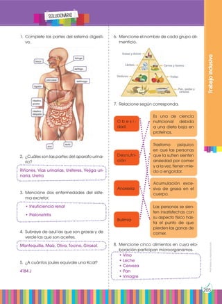 Prohibida
su
reproducción
205
solucionario
1.	 Complete las partes del sistema digesti-
vo.
2.	 ¿Cuáles son las partes del aparato urina-
rio?
Riñones, Vías urinarias, Uréteres, Vejiga uri-
naria, Uretra
3.	Mencione dos enfermedades del siste-
ma excretor.
	 • Insuficiencia renal
	 • Pielonefritis
4.	 Subraye de azul las que son grasas y de
verde las que son aceites.
Mantequilla, Maíz, Oliva, Tocino, Girasol.
5.	 ¿A cuántos joules equivale una Kcal?
4184 J
8.	 Mencione cinco alimentos en cuya ela-
boración participan microorganismos.
	 • Vino
	 • Leche
	 • Cerveza
	 • Pan
	 • Vinagre
Trabajo
inclusivo
Es una de ciencia
nutricional debida
a una dieta baja en
proteínas.
Trastorno psíquico
en que las personas
que la sufren sienten
ansiedad por comer
y a la vez, tienen mie-
do a engordar.
Las personas se sien-
ten insatisfechas con
su aspecto físico has-
ta el punto de que
pierden las ganas de
comer.
Acumulación exce-
siva de grasa en el
cuerpo.
O b e s i -
dad
Desnutri-
ción
Anorexia
Bulimia
6.	 Mencione el nombre de cada grupo ali-
menticio.
7.	 Relacione según corresponda.
 