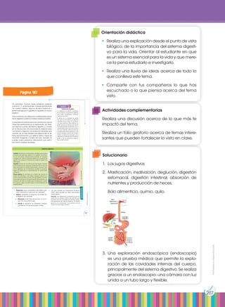 Prohibida
su
reproducción
207
y también:
E
N
G
R
UPO
Y
T
A
M
B
IÉN
T
I
C
S
R
E
C
O
R
T
A
BLES
C
A
L
C
U
L
A
DORA
Intolerancia al gluten
La intolerancia al gluten o celiaquía
es un trastorno del aparato digestivo
que suele manifestarse principal-
mente en los niños.
El gluten es un complejo de proteí-
nas que se encuentran en algunos
cereales como el trigo. En las perso-
nas que padecen este trastorno, el
gluten provoca la destrucción de las
microvellosidades intestinales con la
consecuente reducción de la absor-
ción de nutrientes. Entre los síntomas
de esta enfermedad destacan can-
sancio, diarreas, vómitos, etc. El trata-
miento consiste en la exclusión de la
dieta de los cereales que contienen
gluten y de los productos elabora-
dos a partir de ellos.
Actividades
1. Responde: ¿Qué característica del intestino per-
mite incrementar la absorción de nutrientes?
2. Explica, mediante un esquema, el proceso de
la digestión de nutrientes.
a. Relaciona cada fase del proceso con el ór-
gano en el que tiene lugar.
b. Añade al esquema los diferentes nombres
que reciben los alimentos según la fase.
Sin embargo, muchas veces podemos padecer
trastornos o enfermedades independientemente
de nuestros hábitos. Algunos de estos trastornos o
enfermedades son la gastritis, la hepatitis y la úlcera
péptica.
Para confirmar una alteración o enfermedad del sis-
tema digestivo podemos realizar diversas pruebas.
La exploración endoscópica es una técnica que se
utiliza frecuentemente en la exploración de diver-
sos órganos y partes del sistema digestivo y consiste
en la introducción de una sonda en determinados
conductos u órganos. Las sondas son aparatos que
constan de un tubo flexible que dispone de un sis-
tema de iluminación y un sistema óptico capaz de
transmitir imágenes. A través del tubo, también se
pueden pasar pequeños instrumentos que permi-
tan tomar muestras de tejidos.
Gastritis: Se trata de una inflamación del tejido que recubre
el interior del estómago debido a la ingestión de alimen-
tos en mal estado, excesivamente picantes, en excesiva
cantidad, etc. Entre los síntomas destacan la ausencia de
apetito y las náuseas. El tratamiento consiste en seguir una
dieta ligera.
Hepatitis: Se trata de una inflamación del hígado causada
en la mayoría de los casos por la infección de un virus. Los
síntomas pueden ser dolores abdominales, cansancio, tras-
tornos digestivos, etc. El tratamiento consiste en el reposo,
seguir una dieta sana y la administración de ciertos medi-
camentos.
Úlcera péptica: Es una lesión en el tejido que recubre el
interior del estómago o del intestino delgado, debido a la
acción excesivamente corrosiva del jugo gástrico. Los sínto-
mas suelen ser dolor en la parte superior del abdomen y la
sensación de ardor en el estómago. El tratamiento consiste
en el reposo, seguir una dieta ligera y la administración de
medicamentos.
Trastornos digestivos
http://goo.gl/264ffL
3. ¿En qué consiste una exploración endoscó-
pica? ¿Qué aparato se utiliza para realizar
esta prueba?
Solución: Una exploración endoscópica (endos-
copia) es una prueba médica que permite la ex-
ploración de las cavidades internas del cuerpo,
principalmente del sistema digestivo. Se realiza
gracias a un endoscopio: una cámara con luz
unida a un tubo largo y flexible.
Prohibida
su
reproducción
187
Página 187
Orientación didáctica
•	 Realiza una explicación desde el punto de vista
bilógico, de la importancia del sistema digesti-
vo para la vida. Orientar al estudiante en que
es un sistema esencial para la vida y que mere-
ce la pena estudiarlo e investigarlo.
•	 Realiza una lluvia de ideas acerca de todo lo
que conlleva este tema.
•	Comparte con tus compañeros lo que has
escuchado o lo que piensa acerca del tema
visto.
Actividades complementarias
Realiza una discusión acerca de lo que más te
impactó del tema.
Realiza un folio giratorio acerca de temas intere-
santes que pueden fortalecer lo visto en clase.
Solucionario
1.	 Los jugos digestivos
2.	 Masticación, insalivación, deglución, digestión
estomacal, digestión intestinal, absorción de
nutrientes y producción de heces.
	 Bolo alimenticio, quimio, quilo.
3.	Una exploración endoscópica (endoscopia)
es una prueba médica que permite la explo-
ración de las cavidades internas del cuerpo,
principalmente del sistema digestivo. Se realiza
gracias a un endoscopio: una cámara con luz
unida a un tubo largo y flexible.
 