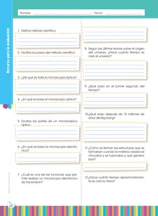 Prohibida
su
reproducción
20
_______________________________________________
_______________________________________________
_______________________________________________
_______________________________________________
_______________________________________________
_______________________________________________
_______________________________________________
_______________________________________________
_______________________________________________
_______________________________________________
_______________________________________________
_______________________________________________
_______________________________________________
_______________________________________________
_______________________________________________
_______________________________________________
_______________________________________________
_______________________________________________
_______________________________________________
_______________________________________________
_______________________________________________
_______________________________________________
_______________________________________________
_______________________________________________
_______________________________________________
_______________________________________________
_______________________________________________
_______________________________________________
_______________________________________________
_______________________________________________
_______________________________________________
Recurso
para
la
evaluación
Nombre: ________________________________________ Fecha: _________________________
8.	 Según las últimas teorías sobre el origen
del universo, ¿Hace cuánto tiempo se
creó el universo?
9.	¿Qué pasó en el primer segundo del
tiempo?
10.	
¿Qué paso después de 15 millones de
años del Big bang?
11.	¿Cómo se llaman las estructuras que se
formaban cuando la materia creada se
chocaba y se fusionaba y qué genera-
ban?
12.	
¿Hace cuánto tiempo aproximadamen-
te se creó la Tierra?
1.	 Defina método científico.
2.	 Escriba los pasos del método científico.
3.	 ¿De qué se trata la microscopía óptica?
4.	 ¿En qué se basa el microscopio óptico?
5.	Escriba las partes de un microscópico
óptico.
6.	 ¿En qué se basa la microscopía electró-
nica?
7.	 ¿Cuál es una de las funciones que per-
mite realizar un microscopio electrónico
de transmisión?
 