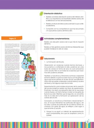 Prohibida
su
reproducción
35
Orientación didáctica
•	 Realizar una breve descripción acerca del método cien-
tífico y su importancia, es importante orientar acerca de
la relevancia con las ciencias exactas.
•	 Realiza una lluvia de ideas acerca de todo lo que conlle-
va este tema.
•	 Comparte con tus compañeros lo que has escuchado
o lo que piensa acerca del tema visto.
Actividades complementarias
Realiza una discusión acerca de lo que más te impactó
del tema.
Realiza un folio giratorio acerca de temas interesantes que
pueden fortalecer lo visto en clase.
Solucionario
1.	 La Formación del Arcoíris.
Observación: en ocasiones cuando termina de llover, y
nos ponemos a contemplar el cielo, podemos ver unas
luces de colores en forma de arco; la cual conocemos
como arcoíris. Pero no en todas las ocasiones que hace-
mos esto podemos divisarlo.
Hipótesis: un arcoíris es un fenómeno luminoso o espectral
se forma debido a que la luz solar choca con las gotas de
agua que se encuentran en el aire. De ahí, que este fenó-
meno solo se puede contemplar cuando llueve (o acaba
de llover) y haz algunos rayos de luz solar.
Experimentación: para analizar el proceso de la creación
del arcoíris podemos realizar dos tipos de experimentos.
El primero nos dará una pequeña idea de los que pasa
cuando llueve y al mismo tiempo inciden en las gotas de
lluvia la luz solar. Mientras que el segundo, se concentra
más en la idea de la formación ya apreciación de los
colores del arcoíris.
Conclusión: un arcoíris es un fenómeno natural de tipo fí-
sico, en el que intervienen las partículas del agua y de
luz solar. Cuando las partículas de luz blanca entran en
contacto con gotas de agua, se reflejan y dan lugar a
que se forme un arcoíris.
2.	 Porque no se siguió un método de experimentación
para comprobarlas, sino que se aceptaron como hi-
pótesis.
Gracias al método científico, podemos cons-
truir un conocimiento que explique cómo
funciona el mundo natural, pero para apli-
car este método de forma exitosa, hay que
cumplir ciertos requisitos:
Para empezar, es importante eliminar los
prejuicios. Esto significa que tenemos que
ser lo más objetivos posible, sin permitir que
nuestras ideas previas sobre un concepto
afecten al análisis o a la experimentación.
Debemos demostrar una actitud imparcial.
A la hora de plantear hipótesis y experimen-
tos que prueben o refuten la hipótesis, es im-
portante ser creativo para poder proponer
ideas novedosas, pero siempre desde un ra-
zonamiento lógico y teniendo en cuenta que
las hipótesis deben ser comprobables me-
diante un experimento, y que ese experimen-
to pueda repetirse en distintas condiciones.
Durante la realización del experimento, hay
que tener en cuenta todas las variables que
puedan influir en el mismo. Una vez que ten-
gamos claras las variables y cómo afecta
cada una al fenómeno que se está estu-
diando, debemos controlarlas o reducirlas
al mínimo para asegurarnos de que los da-
tos que obtendremos del experimento estén
más apegados a la realidad.
Al analizar los datos, es necesario ser honesto
y no manipular el experimento ni modificar
los datos para hacer que la hipótesis se cum-
pla. El análisis debe ser objetivo e imparcial.
Para finalizar, es importante tener la mente
abierta a nuevas ideas. A lo largo de toda
la historia de la ciencia, se han afirmado o
descartando teorías y leyes sobre el entorno
que nos rodea. Esto es algo normal, ya que,
al mejorar la tecnología, podremos mejorar
Actividades
1. Observa un fenómeno natural y somételo al método científico. Por ejemplo: ¿por qué llueve?
2. A lo largo de la historia se han aceptado muchas teorías que más tarde se ha comprobado que no
eran ciertas. ¿Por qué ocurre esto?
la experimentación, y así podremos acercar-
nos más al conocimiento científico. No de-
bemos pensar que una teoría es completa-
mente cierta, sino que debemos asumir que
es una forma de expresar, lo más acertada-
mente que podamos, un fenómeno natural;
y que cabe la posibilidad de que no sea to-
talmente irrefutable.
Prohibida
su
reproducción
21
Página 21
 