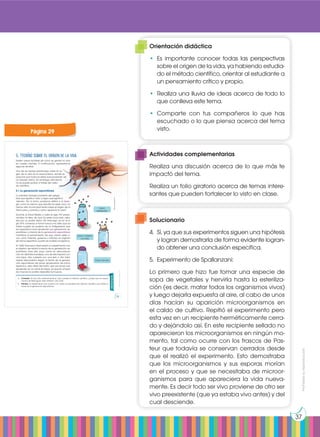 Prohibida
su
reproducción
37
Existen varias hipótesis de cómo se generó la vida
en nuestro planeta. A continuación, repasaremos
algunas de ellas.
Una de las teorías planteadas sobre el ori-
gen de la vida es el creacionismo, donde se
propone que todos los seres vivos provienen de
un creador divino. Sin embargo, esta teoría
no se puede probar a través del méto-
do científico.
5.1 La generación espontánea
La palabra biología proviene del griego
bios que significa ‘vida’ y logos que significa
‘estudio’. Por lo tanto, podemos definir a la biolo-
gía como la ciencia que estudia los seres vivos. Ya
hemos visto la principal teoría sobre el origen de la
Tierra, pero ¿cuándo y cómo apareció la vida?
Durante la Edad Media y hasta el siglo XVI predo-
minaba la idea de que los seres vivos eran crea-
dos por un poder divino. Sin embargo, ya en el si-
glo XVII, comenzó a tomar fuerza una idea que ya
había surgido en pueblos de la Antigüedad: que
los organismos vivos aparecían por generación es-
pontánea. La teoría de la generación espontánea
mantiene el pensamiento de que ciertos seres vi-
vos, como insectos, gusanos o ratones, se originan
de forma repentina a partir de materia inorgánica.
En 1668, Francesco Redi realizó un experimento con
el objetivo de refutar la teoría de la generación es-
pontánea. Para ello, puso carne en descomposi-
ción en distintas bandejas, una de ella tapada con
una tapa, otra cubierta por una tela y otra total-
mente descubierta. Según la teoría de la genera-
ción espontánea las larvas aparecerían de forma
repentina, pero Redi demostró que las larvas solo
aparecían en la carne sin tapar, ya que en el resto
las moscas no podían depositar los huevos.
Actividades
4. Contesta: Ya has visto anteriormente en qué consiste el método científico. ¿Crees que los experi-
mentos de Redi siguen este método? ¿Por qué?
5. Plantea un experimento que cumpla con todos los requisitos del método científico que refute la
teoría de la generación espontánea.
5. Teorías sobre el origen de la vida
frasco
destapado
frasco cubierto
con tela
frasco tapado
https://goo.gl/Kwf7fJ
Prohibida
su
reproducción
29
Página 29
Orientación didáctica
•	Es importante conocer todas las perspectivas
sobre el origen de la vida, ya habiendo estudia-
do el método científico, orientar al estudiante a
un pensamiento crítico y propio.
•	 Realiza una lluvia de ideas acerca de todo lo
que conlleva este tema.
•	Comparte con tus compañeros lo que has
escuchado o lo que piensa acerca del tema
visto.
Actividades complementarias
Realiza una discusión acerca de lo que más te
impactó del tema.
Realiza un folio giratorio acerca de temas intere-
santes que pueden fortalecer lo visto en clase.
Solucionario
4.	 Sí, ya que sus experimentos siguen una hipótesis
y logran demostrarla de forma evidente logran-
do obtener una conclusión específica.
5.	 Experimento de Spallanzani:
Lo primero que hizo fue tomar una especie de
sopa de vegetales y hervirla hasta la esteriliza-
ción (es decir, matar todos los organismos vivos)
y luego dejarla expuesta al aire, al cabo de unos
días hacían su aparición microorganismos en
el caldo de cultivo. Repitió el experimento pero
esta vez en un recipiente herméticamente cerra-
do y dejándolo así. En este recipiente sellado no
aparecieron los microorganismos en ningún mo-
mento, tal como ocurre con los frascos de Pas-
teur que todavía se conservan cerrados desde
que el realizó el experimento. Esto demostraba
que los microorganismos y sus esporas morían
en el proceso y que se necesitaba de microor-
ganismos para que apareciera la vida nueva-
mente. Es decir todo ser vivo proviene de otro ser
vivo preexistente (que ya estaba vivo antes) y del
cual desciende.
 