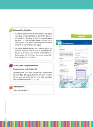 Prohibida
su
reproducción
42
4. Calculen el peso de la muestra (P3
= P2
- P1
).
5. Sujeten el tubo de ensayo con la pinza de
madera y caliéntenlo suavemente con la
llama del mechero Bunsen.
6. Retiren el tubo de ensayo de la llama
cuando la muestra adquiera un color tos-
tado homogéneo.
7. Observen qué pasa en las paredes del
tubo de ensayo.
8. Esperen a que se enfríe el tubo de ensayo
y pésenlo de nuevo. Anoten el resultado
(P4
).
9. Calculen el peso del agua evaporada
(P5
) y el peso de la materia seca (P6
). A
partir de estos valores, calculen el porcen-
taje que contiene la muestra estudiada.
10.Repitan el proceso con el resto de mues-
tras y comparen los resultados.
Cuestiones:
11. Completen una tabla como la siguiente
con los resultados obtenidos con las
muestras investigadas.
12.Expliquen a qué se deben las diferencias
en el contenido de agua de las distintas
muestras. La materia seca obtenida, ¿es
orgánica, mineral o bien de ambos tipos?
Papa Carne Garbanzo
P1
P2
P3
P4
P5
P6
%H2
O
Experimento
Tema:
Contenido de agua de la materia viva
Investigamos:
El agua es la sustancia más abundante en los
seres vivos. Cuando calentamos una mues-
tra de materia viva, se produce la evapora-
ción del agua que contiene, y queda un resi-
duo llamado materia seca. En esta práctica
determinaremos la cantidad de agua que
contiene una muestra por la diferencia de
peso antes y después de calentarla.
Objetivo:
• Aplicar técnicas sencillas para la determi-
nación del contenido de agua en la ma-
teria viva.
Materiales:
• Un bisturí
• Un mechero bunsen
• Un tubo de ensayo
• Una pinza de madera
• Una hoja de papel de filtro
• Una balanza
• Una papa mediana en trozos
• 100 g de carne
• Diez garbanzos
Proceso:
1. Pesen un tubo de ensayo vacío y anoten
su peso (P1
).
2. Sequen con papel de filtro los trozos de
papa y córtenlos con el bisturí en trozos
más pequeños.
3. Pongan los trozos de la muestra en el tubo
de ensayo y pésenlo de nuevo. Anoten el
valor de su peso (P2
).
Imagen
de
fondo:
http://goo.gl/Dcdx7W
43
Página 43
Solucionario
Respuesta abierta
Orientación didáctica
•	 Comprender acerca de la cantidad de agua
que podemos encontrar en alimentos de con-
sumo diario. Realizar énfasis en que el agua
es el recurso natural que debemos consumir a
diario para vivir, de manera experimental de-
mostrar la importancia del agua.
•	 Se recomienda que los estudiantes vayan to-
mando nota de todo lo que el recorrido con-
lleva y que el docente, realice comentarios re-
lacionados con la clase, para que se sientan
identificados con la salida.
Actividades complementarias
Proponer una práctica similar
Experimentar con otros alimentos y determinar
la cantidad de agua de estos. Revisar en el in-
ternet que alimentos tienen una alta cantidad
de agua y exponerlo a la clase.
 
