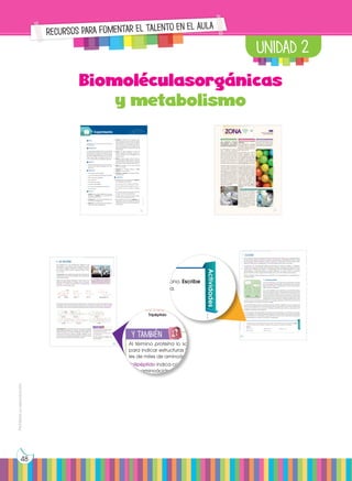 Prohibida
su
reproducción
48
1. Glúcidos
Como ya hemos visto en la primera unidad, las biomoléculas orgánicas son aquellas molécu-
las que forman parte de los seres vivos y están constituidas por un esqueleto de carbono. Estas
son los glúcidos, lípidos, proteínas y ácidos nucleicos. A continuación, vamos a ver las carac-
terísticas, clasificación, propiedades y funciones biológicas de cada uno de ellos.
Los glúcidos son biomoléculas orgánicas formadas por carbono, oxígeno e hidrógeno.
Constituyen un grupo de sustancias muy extenso y variado y en algunas ocasiones los cono-
cemos como hidratos de carbono o, simplemente, azúcares. Químicamente son polihi-
droxialdehídos o polihidroxicetonas (un grupo aldehído o un grupo cetona y numerosos
grupos hidroxilo) o bien compuestos formados por la unión de moléculas de este tipo.
Solemos distinguir tres grandes grupos de glúcidos: los monosacáridos, los oligosacáridos y
los polisacáridos.
1.1. Monosacáridos
Los monosacáridos son los glúcidos más sencillos, formados
por una cadena de entre tres y siete átomos de carbono.
Según este número, los clasificamos en triosas, tetrosas, pen-
tosas, hexosas o heptosas.
Los monosacáridos, por lo general, son solubles en agua,
blancos y de sabor dulce. Son las sustancias que utiliza la cé-
lula para obtener energía. Cuando ocurre una reacción quí-
mica, se produce la ruptura de unos enlaces y la formación
de enlaces nuevos. Si los enlaces que se rompen tienen más
energía que los que se forman, se libera energía. Esto ocurre
cuando los monosacáridos reaccionan con el oxígeno, generan moléculas con enlaces de
menor energía y, por lo tanto, producen energía.
Los monosacáridos poseen una fórmula química (CH2
O)n
; sustituimos n por el número de
carbonos. Por ejemplo, una hexosa tiene seis átomos de carbono; su fórmula será (CH2
O)6
o lo que es lo mismo C6
H12
O6
, ya que contienen seis átomos de carbono, doce átomos de
hidrógeno y seis átomos de oxígeno.
El monosacárido más representativo es la glucosa. Está formada por seis átomos de carbo-
no y es utilizada como fuente de energía básica por muchos seres vivos. Es el monosacárido
más abundante en la naturaleza y se encuentra en la fruta y en la miel. Otros monosacári-
dos importantes son la ribosa, la fructosa o la galactosa.
Aldehído Cetona
Actividades
1. La fórmula de los monosacáridos es (CH2
O)n
, donde n es el número de átomos de carbono. Escribe
la fórmula molecular de una triosa, una tetrosa, una pentosa, una hexosa y una heptosa.
Solución:
Triosa: C3
H6
O3
Tetrosa: C4
H8
O4
Pentosa: C5
H10
O5
Hexosa: C6
H12
O6
Heptosa: C7
H14
O7
Prohibida
su
reproducción
50
4. Las proteínas
Las proteínas son las biomoléculas orgánicas más
abundantes en las células. Todas las proteínas contie-
nen carbono, oxígeno, hidrógeno y nitrógeno; además,
la mayoría contiene azufre y, algunas, fósforo, hierro,
cinc y cobre.
Composición: Las proteínas son grandes moléculas for-
madas por la unión de subunidades más pequeñas lla-
madas aminoácidos.
Existen 20 aminoácidos diferentes y todos tienen una
estructura básica idéntica: un grupo amino, un grupo
carboxilo y un carbono central unido a un radical que
varía de un aminoácido a otro.
El enlace se produce entre el grupo carboxilo de un aminoácido y el amino del siguiente; esta
unión libera una molécula de agua. Este enlace es covalente y se denomina enlace peptídi-
co. Debido a ello, a las moléculas formadas las podemos denominar también polipéptidos.
Características: Las proteínas forman soluciones coloidales
que pueden precipitar en coágulos, al añadir sustancias
ácidas o básicas, o cuando se calientan; así sucede con
la albúmina del huevo. Algunas pueden cristalizar, como
el citocromo, que transporta electrones en las reacciones
que se producen durante la respiración celular.
Radical
Amino Carboxilo Cisteína (cys) Serina (ser) Ácido glutámico (glu)
Grupo
carboxilo
Grupo
amino
Aminoácido Aminoácido
Aminoácido
Dipéptido
Dipéptido
Tripéptido
En los mamíferos, los aminoácidos esen-
ciales son aquellos que no pueden ser
sintetizados por las células y han de for-
mar parte, necesariamente de la dieta.
http://goo.gl/puDI41
y también
E
N
G
R
UPO
Y
T
A
M
B
IÉN
T
I
C
S
R
E
C
O
R
T
A
BLES
Al término proteína lo solemos utilizar
para indicar estructuras tridimensiona-
les de miles de aminoácidos.
Polipéptido indica compuestos de mu-
chos aminoácidos.
Por esta razón, a nivel práctico, los
términos polipéptido y proteína son
intercambiables.
Prohibida
su
reproducción
59
Origen y evolución de la vida
UD. 2
ZONA
¿Los desechos humanos
transformados en vitami-
nas, plástico y comida? Sí,
la NASA ya trabaja en ello.
Es interesante ver cómo si-
guen surgiendo proyectos
que buscan aprovechar los
desechos humanos, transfor-
mándolos ya sea en combus-
tible, o como en este caso,
en materia prima para la ela-
boración de herramientas e
inclusive como comida y vi-
taminas para los astronautas.
La NASA acaba de anunciar
que han dado autorización
a la Universidad de Clemson,
además de un presupuesto
de 200 000 dólares, para que
sus investigadores trabajen y
desarrollen procesos que ha-
gan posible que los desechos
puedan ser reutilizados, sobre
todo dentro de las misiones
espaciales en la ISS. Más in-
formación en el siguiente link:
http://goo.gl/h0hefP.
Señales de que se necesitan
vitaminas
Las autoridades sanitarias
advierten que, con adoptar
una dieta normal y bien equi-
librada, no tendremos que in-
gerir suplementos.
Las vitaminas son micronu-
trientes esenciales que el
cuerpo necesita en peque-
ñas cantidades para realizar
sus diversas funciones. Estas
se dividen en dos grupos: las
solubles en agua (vitaminas
del complejo B y C) y las vita-
minas liposolubles (A, D, E y K).
Se necesitan pequeñas can-
tidades de vitamina A, vita-
mina D, vitamina E y vitamina
K para mantener una buena
salud. El cuerpo no necesita
estas vitaminas todos los días
y los almacena en el hígado
y el tejido adiposo (grasa)
cuando no se utilizan. Las
autoridades sanitarias ad-
vierten que con adoptar una
dieta normal y bien equili-
brada no tendremos que
ingerir suplementos. Visita el
siguiente link: http://goo.gl/
W28XdL.
En el siguiente enlace, encon-
trarás un documental sobre
las proteínas, los robots de la
vida: https://goo.gl/3WqXHt.
BLOG SOCIEDAD SENTIDO CRÍTICO
SI YO FUERA...
http://goo.gl/P9UD7b
Un bioquímico, me especia-
lizaría en el conocimiento
de la estructura y funciona-
miento de los organismos
vivos a nivel molecular. Rea-
lizaría investigaciones de ca-
rácter tecnológico mediante
técnicas avanzadas como
electroforesis o PCR. Estudia-
ría entre otras cosas, el ADN
y su composición.
https://goo.gl/VhwsDp
http://goo.gl/dTDKAO
79
4. Cubran las ramas con el embudo. Este
debe apoyarse sobre las bolas de plastili-
na permitiendo la comunicación entre el
agua del vaso y la del interior del embu-
do. La parte estrecha del embudo ha de
quedar cubierta por el agua del vaso de
precipitados.
5. Llenen con agua destilada un tubo de
ensayo. Taparlo con el dedo pulgar e in-
vertirlo y, de este modo, sumergirlo en el
agua del vaso.
6. Quiten el dedo pulgar y situar el tubo en
la parte estrecha del embudo, evitando
que entre aire en el tubo. (En caso de que
entre aire, volver a repetir este proceso.)
7. Sitúen el montaje a la luz solar durante
cinco o seis horas.
8. Preparen un montaje idéntico y coló-
quenlo en la oscuridad.
9. Observen y anoten los resultados transcu-
rridas 24 horas.
Cuestiones:
10.Antes de obtener los resultados, elaboren
una hipótesis que explique:
• En cuál de los dos montajes se libera O2
.
• Cómo se demuestra la presencia de O2
.
• En cuál de los dos montajes se reduce
CO2
.
• Por qué se añade bicarbonato de sodio
al agua del vaso de precipitados.
• Si existe alguna relación entre la libera-
ción de O2
y la reducción de CO2
.
11. Transcurridas las 24 horas, expliquen las
diferencias entre el montaje que ha per-
manecido a la luz y el que ha estado en
la oscuridad.
Experimento
Tema:
Liberación de O2
y consumo de CO2
durante
la fotosíntesis
Investigamos:
En la fase dependiente de la luz se produce
la fotólisis de una molécula de agua y, como
consecuencia, se libera O2
y H+
. Por otro lado,
en la fase independiente de la luz o ciclo de
Calvin tiene lugar la reducción del CO2
y,
como consecuencia, se sintetizan glúcidos.
Objetivo:
• Aplicar técnicas sencillas para la determi-
nación del contenido de agua en la ma-
teria viva.
Materiales:
• cinco ramas de Hygrophila
• una cucharada de bicarbonato de sodio
• 250 ml de agua destilada
• dos embudos
• dos tubos de ensayo
• una barra de plastilina
• dos vasos de precipitados de 600 ml
• una cuchara
Proceso:
1. Llenen el vaso de precipitados con agua
destilada y añadan una cucharada de
bicarbonato de sodio.
2. Coloquen en el vaso de precipitados va-
rias ramas de Hygrophila.
3. Pegu en en la parte ancha del embudo
dos o tres bolitas de plastilina.
Prohibida
su
reproducción
76 77
ínas
las biomoléculas orgánicas más
s células. Todas las proteínas contie-
eno, hidrógeno y nitrógeno; además,
ne azufre y, algunas, fósforo, hierro,
proteínas son grandes moléculas for-
n de subunidades más pequeñas lla-
os.
cidos diferentes y todos tienen una
déntica: un grupo amino, un grupo
bono central unido a un radical que
ácido a otro.
ce entre el grupo carboxilo de un aminoácido y el amino del siguiente; esta
olécula de agua. Este enlace es covalente y se denomina enlace peptídi-
a las moléculas formadas las podemos denominar también polipéptidos.
s proteínas forman soluciones coloidales
pitar en coágulos, al añadir sustancias
o cuando se calientan; así sucede con
uevo. Algunas pueden cristalizar, como
transporta electrones en las reacciones
durante la respiración celular.
ical
o Cisteína (cys) Serina (ser) Ácido glutámico (glu)
Grupo
amino
Aminoácido
Aminoácido
Dipéptido
Tripéptido
En los mamíferos, los aminoácidos esen-
ciales son aquellos que no pueden ser
sintetizados por las células y han de for-
mar parte, necesariamente de la dieta.
http://goo.gl/puDI41
y también
E
N
G
R
UPO
Y
T
A
M
B
IÉN
T
I
C
S
R
E
C
O
R
T
A
BLES
Al término proteína lo solemos utilizar
para indicar estructuras tridimensiona-
les de miles de aminoácidos.
Polipéptido indica compuestos de mu-
chos aminoácidos.
Por esta razón, a nivel práctico, los
términos polipéptido y proteína son
intercambiables.
Prohibida
su
reproducción
59
o de sustancias muy extenso y variado y en algunas ocasiones los cono-
os de carbono o, simplemente, azúcares. Químicamente son polihi-
ihidroxicetonas (un grupo aldehído o un grupo cetona y numerosos
en compuestos formados por la unión de moléculas de este tipo.
s grandes grupos de glúcidos: los monosacáridos, los oligosacáridos y
1.1. Monosacáridos
Los monosacáridos son los glúcidos más sencillos, formados
por una cadena de entre tres y siete átomos de carbono.
Según este número, los clasificamos en triosas, tetrosas, pen-
tosas, hexosas o heptosas.
Los monosacáridos, por lo general, son solubles en agua,
blancos y de sabor dulce. Son las sustancias que utiliza la cé-
lula para obtener energía. Cuando ocurre una reacción quí-
mica, se produce la ruptura de unos enlaces y la formación
de enlaces nuevos. Si los enlaces que se rompen tienen más
energía que los que se forman, se libera energía. Esto ocurre
cáridos reaccionan con el oxígeno, generan moléculas con enlaces de
lo tanto, producen energía.
poseen una fórmula química (CH2
O)n
; sustituimos n por el número de
plo, una hexosa tiene seis átomos de carbono; su fórmula será (CH2
O)6
o C6
H12
O6
, ya que contienen seis átomos de carbono, doce átomos de
mos de oxígeno.
s representativo es la glucosa. Está formada por seis átomos de carbo-
o fuente de energía básica por muchos seres vivos. Es el monosacárido
a naturaleza y se encuentra en la fruta y en la miel. Otros monosacári-
la ribosa, la fructosa o la galactosa.
ona
Actividades
onosacáridos es (CH2
O)n
, donde n es el número de átomos de carbono. Escribe
ar de una triosa, una tetrosa, una pentosa, una hexosa y una heptosa.
Pentosa: C5
H10
O5
Hexosa: C6
H12
O6
Heptosa: C7
H14
O7
UNIDAD 2
Recursos para fomentar el talento en el aula
 