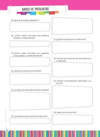 Prohibida
su
reproducción
60
Banco de Preguntas
25. Qué es el enlace peptídico?
26. ¿Cómo están formadas las proteínas
simples u holoproteínas?
27.	
¿Cómo están formadas las proteínas
conjugadas s u heteroproteínas?
28. ¿Qué es la estructura primaria?
29. ¿Cuándo se da la estructura secundaria?
30. ¿Cuándo se da la estructura terciaria?
31.	¿Qué es la estructura cuaternaria?
32. Escriba las funciones de las proteínas y
un ejemplo.
33. Escriba 3 aminoácidos esenciales y su
función.
34. ¿Qué son las enzimas?
 