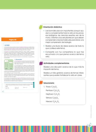Prohibida
su
reproducción
69
1. Glúcidos
Como ya hemos visto en la primera unidad, las biomoléculas orgánicas son aquellas molécu-
las que forman parte de los seres vivos y están constituidas por un esqueleto de carbono. Estas
son los glúcidos, lípidos, proteínas y ácidos nucleicos. A continuación, vamos a ver las carac-
terísticas, clasificación, propiedades y funciones biológicas de cada uno de ellos.
Los glúcidos son biomoléculas orgánicas formadas por carbono, oxígeno e hidrógeno.
Constituyen un grupo de sustancias muy extenso y variado y en algunas ocasiones los cono-
cemos como hidratos de carbono o, simplemente, azúcares. Químicamente son polihi-
droxialdehídos o polihidroxicetonas (un grupo aldehído o un grupo cetona y numerosos
grupos hidroxilo) o bien compuestos formados por la unión de moléculas de este tipo.
Solemos distinguir tres grandes grupos de glúcidos: los monosacáridos, los oligosacáridos y
los polisacáridos.
1.1. Monosacáridos
Los monosacáridos son los glúcidos más sencillos, formados
por una cadena de entre tres y siete átomos de carbono.
Según este número, los clasificamos en triosas, tetrosas, pen-
tosas, hexosas o heptosas.
Los monosacáridos, por lo general, son solubles en agua,
blancos y de sabor dulce. Son las sustancias que utiliza la cé-
lula para obtener energía. Cuando ocurre una reacción quí-
mica, se produce la ruptura de unos enlaces y la formación
de enlaces nuevos. Si los enlaces que se rompen tienen más
energía que los que se forman, se libera energía. Esto ocurre
cuando los monosacáridos reaccionan con el oxígeno, generan moléculas con enlaces de
menor energía y, por lo tanto, producen energía.
Los monosacáridos poseen una fórmula química (CH2
O)n
; sustituimos n por el número de
carbonos. Por ejemplo, una hexosa tiene seis átomos de carbono; su fórmula será (CH2
O)6
o lo que es lo mismo C6
H12
O6
, ya que contienen seis átomos de carbono, doce átomos de
hidrógeno y seis átomos de oxígeno.
El monosacárido más representativo es la glucosa. Está formada por seis átomos de carbo-
no y es utilizada como fuente de energía básica por muchos seres vivos. Es el monosacárido
más abundante en la naturaleza y se encuentra en la fruta y en la miel. Otros monosacári-
dos importantes son la ribosa, la fructosa o la galactosa.
Aldehído Cetona
Actividades
1. La fórmula de los monosacáridos es (CH2
O)n
, donde n es el número de átomos de carbono. Escribe
la fórmula molecular de una triosa, una tetrosa, una pentosa, una hexosa y una heptosa.
Solución:
Triosa: C3
H6
O3
Tetrosa: C4
H8
O4
Pentosa: C5
H10
O5
Hexosa: C6
H12
O6
Heptosa: C7
H14
O7
Prohibida
su
reproducción
50 51
Página 50
Orientación didáctica
•	 Las biomoléculas son importantes porque ayu-
dan a complementar todo lo visto en los proce-
sos biológicos, las ciencias exactas van de la
mano. Orientar a los estudiantes en que deben
comprender a las biomoléculas para tener una
mejor comprensión de biología.
•	 Realiza una lluvia de ideas acerca de todo lo
que conlleva este tema.
•	Comparte con tus compañeros lo que has
escuchado o lo que piensa acerca del tema
visto.
Actividades complementarias
Realiza una discusión acerca de lo que más te
impactó del tema.
Realiza un folio giratorio acerca de temas intere-
santes que pueden fortalecer lo visto en clase.
Solucionario
1.	 Triosa: C3
H6
O3
	 Pentosa: C5
H10
O5
	 Heptosa: C7
H14
O7
	 Tetrosa: C4
H8
O4
	 Hexosa: C6
H12
O6
 