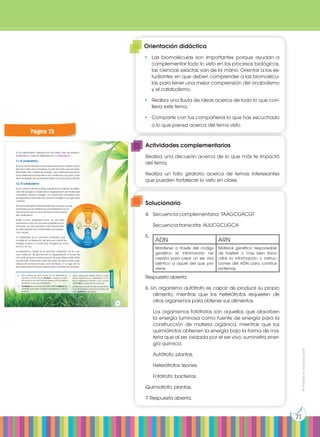 Prohibida
su
reproducción
71
En el metabolismo distinguimos dos fases: fase de síntesis o
anabolismo y fase de degradación o catabolismo.
7.1. El anabolismo
Es el conjunto de reacciones que tiene como objetivo la sín-
tesis de moléculas complejas a partir de moléculas sencillas.
Requieren de un gasto de energía. Las moléculas que se for-
man mediante el anabolismo son moléculas con gran canti-
dad de energía en sus enlaces tales como glúcidos y lípidos.
7.2. El catabolismo
Es el conjunto de reacciones que tiene por objetivo la obten-
ción de energía a través de la degradación de moléculas
complejas. Liberan energía. Las moléculas complejas que
se degradan suelen ser muy ricas en energía como glúcidos
o lípidos.
Ambas fases están íntimamente relacionadas ya que
la energía que se obtiene en el catabolismo es ne-
cesaria para que ocurran las reacciones propias
del anabolismo.
Existe mucha diversidad tanto en las rutas
anabólicas como en las rutas catabólicas; sin
embargo, los dos procesos más importantes
en este aspecto son la fotosíntesis y la respira-
ción celular.
La fotosíntesis es un proceso anabólico que
consiste en la obtención de glucosa a partir de
energía lumínica y moléculas inorgánicas como
el H2
O y el CO2
.
La respiración celular es un proceso catabólico en el cual
una molécula de glucosa se va degradando a través de
una serie de reacciones bioquímicas (glucólisis) hasta obte-
ner piruvato. El piruvato sufre otra serie de reacciones cata-
bólicas en el denominado ciclo de Krebs. A lo largo de to-
das estas reacciones se obtiene gran cantidad de energía.
meta
b
o
l
i
s
m
o
Grandes
moléculas
Moléculas
simples
A
n
a
b
o
l
ismo
energía
http://goo.gl/OWXLOS
Actividades
4. Una cadena de ADN consta de los siguientes nu-
cleótidos: ATTCGCTGCA. Escribe la secuencia com-
plementaria de ADN de esa cadena y la secuencia
de ARN en la que se transcribiría.
5. Compara las funciones de ADN y ARN y explica bre-
vemente qué ácido nucleico consideras el más im-
portante.
6. ¿Qué diferencias existen entre un orga-
nismo autótrofo y uno heterótrofo? ¿Y en-
tre un organismo fotótrofo y uno quimió-
trofo? Pon un ejemplo de cada uno.
7. ¿Crees que uno de los sistemas de obten-
ción de energía y carbono es mejor que
otro? Justifica tu respuesta.
73
Página 73
Solucionario
4.	 Secuencia complementaria: TAAGCGACGT
	 Secuencia transcrita: AUUCGCUGCA
5.	
Respuesta abierta
6. Un organismo autótrofo es capaz de producir su propio
alimento, mientras que los heterótrofos requieren de
otros organismos para obtener sus alimentos.
	 Los organismos fotótrofos son aquellos que absorben
la energía luminosa como fuente de energía para la
construcción de materia orgánica, mientras que los
quimiótrofos obtienen la energía bajo la forma de ma-
teria que al ser oxidada por el ser vivo, suministra ener-
gía química.
	 Autótrofo: plantas.
	 Heterótrofos: leones.
	 Fotótrofo: bacterias.
Quimiotrofo: plantas.
7. Respuesta abierta.
Orientación didáctica
•	 Las biomoléculas son importantes porque ayudan a
complementar todo lo visto en los procesos biológicos,
las ciencias exactas van de la mano. Orientar a los es-
tudiantes en que deben comprender a las biomolécu-
las para tener una mejor comprensión del anabolismo
y el catabolismo.
•	 Realiza una lluvia de ideas acerca de todo lo que con-
lleva este tema.
•	 Comparte con tus compañeros lo que has escuchado
o lo que piensa acerca del tema visto.
Actividades complementarias
Realiza una discusión acerca de lo que más te impactó
del tema.
Realiza un folio giratorio acerca de temas interesantes
que pueden fortalecer lo visto en clase.
ADN ARN
Mantener a través del código
genético la información ne-
cesaria para crear un ser vivo
idéntico a aquel del que pro-
viene.
Material genético responsable
de trasferir o más bien trans-
cribir la información o instruc-
ciones del ADN para construir
proteínas.
 