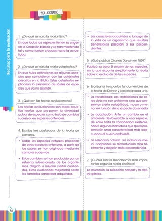 Prohibida
su
reproducción
86
Recurso
para
la
evaluación
solucionario
1.	 ¿De qué se trata la teoría fijista?
En que todas las especies tienen su origen
en la Creación bíblica y se han mantenido
tal y como fueron creadas hasta la actua-
lidad.
2.	 ¿De qué se trata la teoría catastrofista?
En que hubo extinciones de algunas espe-
cies que coincidieron con las catástrofes
descritas en la Biblia. Estas catástrofes ex-
plicarían la existencia de fósiles de espe-
cies que ya no existían.
3.	 ¿Qué son las teorías evolucionistas?
Las teorías evolucionistas son todas aque-
llas teorías que pro-ponen la diversidad
actual de especies como fruto de cambios
sucesivos en especies anteriores.
4.	Escriba tres postulados de la teoría de
Lamarck.
•	Todas las especies actuales proceden
de otras especies anteriores, a partir de
las cuales se han originado median-te
cambios sucesivos.
•	 Estos cambios se han producido por un
esfuerzo intencionado de los organis-
mos, dirigido a mejorar ciertas cualida-
des. Estas cualidades mejoradas serán
los llamados caracteres adquiridos.
•	 Los caracteres adquiridos a lo largo de
la vida de un organismo que resultan
beneficiosos pasarán a sus descen-
dientes.
5.	 ¿Qué publicó Charles Darwin en 1859?
Publicó su obra El origen de las especies,
en la que exponía ampliamente la teoría
sobre la evolución de las especies.
6.	 Escriba los tres puntos fundamentales de
la teoría de Darwin y describa cada uno.
•	 La variabilidad: Las poblaciones de se-
res vivos no son uniformes sino que pre-
sen-tan cierta variabilidad, mayor o me-
nor en función de la especie observada
•	La adaptación: Ante un cambio en el
ambiente desfavorable a una especie,
de entre toda la variabilidad existente,
habrá algunos individuos que quizá pre-
sentarán unas características más ade-
cuadas al nuevo ambiente.
•	 La selección natural: Los individuos me-
jor adaptados se reproducirán más fá-
cilmente y dejarán más descendencia.
7.	 ¿Cuáles son los mecanismos más impor-
tantes según la teoría sintética?
La mutación, la selección natural y la deri-
va génica.
 