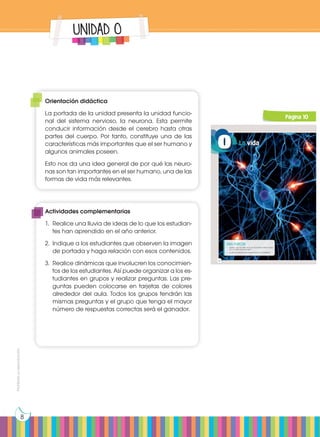 Prohibida
su
reproducción
8
UNIDAD 0
https://goo.gl/zZHL6N
0
Para empezar:
• ¿Sabías que los seres vivos se encuentran relacionados
con el medio que los rodea?
• ¿Cuál es la relación de los seres vivos con la biósfera?
La vida
10
Página 10
Orientación didáctica
La portada de la unidad presenta la unidad funcio-
nal del sistema nervioso, la neurona. Esta permite
conducir información desde el cerebro hasta otras
partes del cuerpo. Por tanto, constituye una de las
características más importantes que el ser humano y
algunos animales poseen.
Esto nos da una idea general de por qué las neuro-
nas son tan importantes en el ser humano, una de las
formas de vida más relevantes.
Actividades complementarias
1.	 Realice una lluvia de ideas de lo que los estudian-
tes han aprendido en el año anterior.
2.	 Indique a los estudiantes que observen la imagen
de portada y haga relación con esos contenidos.
3.	 Realice dinámicas que involucren los conocimien-
tos de los estudiantes. Así puede organizar a los es-
tudiantes en grupos y realizar preguntas. Las pre-
guntas pueden colocarse en tarjetas de colores
alrededor del aula. Todos los grupos tendrán las
mismas preguntas y el grupo que tenga el mayor
número de respuestas correctas será el ganador.
 