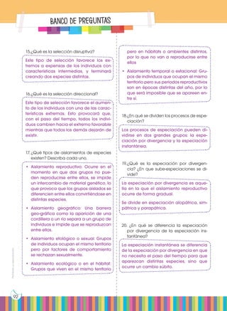 Prohibida
su
reproducción
92
Banco de Preguntas
15.	
¿Qué es la selección disruptiva?
Este tipo de selección favorece los ex-
tremos a expensas de los individuos con
características intermedias, y terminará
creando dos especies distintas.
16.	
¿Qué es la selección direccional?
Este tipo de selección favorece el aumen-
to de los individuos con una de las carac-
terísticas extremas. Esto provocará que,
con el paso del tiempo, todos los indivi-
duos cambien hacia el extremo favorable
mientras que todos los demás dejarán de
existir.
17.	¿Qué tipos de aislamientos de especies
existen? Describa cada uno.
•	Aislamiento reproductivo: Ocurre en el
momento en que dos grupos no pue-
den reproducirse entre ellos, se impide
un intercambio de material genético, lo
que provoca que los grupos aislados se
diferencien entre ellos convirtiéndose en
distintas especies.
•	
Aislamiento geográfico: Una barrera
geo-gráfica como la aparición de una
cordillera o un río separa a un grupo de
individuos e impide que se reproduzcan
entre ellos.
•	Aislamiento etológico o sexual: Grupos
de individuos ocupan el mismo territorio
pero por factores de comportamiento
se rechazan sexualmente.
•	Aislamiento ecológico o en el hábitat:
Grupos que viven en el mismo territorio
pero en hábitats o ambientes distintos,
por lo que no van a reproducirse entre
ellos
•	 Aislamiento temporal o estacional: Gru-
pos de individuos que ocupan el mismo
territorio pero sus períodos reproductivos
son en épocas distintas del año, por lo
que será imposible que se apareen en-
tre sí.
18.	¿En qué se dividen los procesos de espe-
ciación?
Los procesos de especiación pueden di-
vidirse en dos grandes grupos: la espe-
ciación por divergencia y la especiación
instantánea.
19.	
¿Qué es la especiación por divergen-
cia? ¿En que sube-especiaciones se di-
vide?
La especiación por divergencia es aque-
lla en la que el aislamiento reproductivo
ocurre de forma gradual.
Se divide en especiación alopátrica, sim-
pátrica y parapátrica.
20. ¿En qué se diferencia la especiación
por divergencia de la especiación ins-
tantánea?
La especiación instantánea se diferencia
de la especiación por divergencia en que
no necesita el paso del tiempo para que
aparezcan distintas especies, sino que
ocurre un cambio súbito.
 