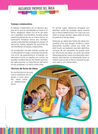 Prohibida
su
reproducción
94
Trabajo colaborativo
El trabajo colaborativo es un técnico gru-
pal, en la que los estudiantes en base a un
tema, desglosan ideas con el fin de resol-
ver o plantear una temática. Al estar varias
personas pensando en un mismo tema, no
solamente fortalece temas sino también,
ayuda a estudiantes a trabajar en equipo. El
escuchar, hablar, respetar las opiniones de
otro facilitarán el trabajo colaborativo.
Un moderador de este trabajo puede ser
un estudiante a cargo o el propio docente,
con el fin de guiar/enfocar al trabajo co-
laborativo hacia un objetivo en común. Se
pueden analizar temas de interés química,
las aplicaciones, la importancia del tema
en las unidades o a futuro, entre otras.
Técnica de lluvia de ideas
Es una técnica en la cual,
varios miembros de un
grupo o curso apor-
tan ideas sobre
un determinado
tema.
RECURSOS PROPIOS DEL ÁREA
En primer lugar, debemos empezar por
plantear todas las posibles ideas acerca
de un tema determinado. Por más que una
idea no tenga sentido, debe estar en la lis-
ta preliminar de las ideas.
Después, se debe leer todas las ideas pro-
puestas y las que tengan similitud o sean
pequeñas, pueden unirse con otras. De
este modo, se realizará una lista definitiva,
aunque de ser necesario, se puede reali-
zar otra lluvia de ideas. La unión de varias
ideas pequeñas, hace una idea bien plan-
teada, permitiendo al estudiante tener su
criterio acerca de un tema, respetar la opi-
nión ajena, unir varias ideas.
 