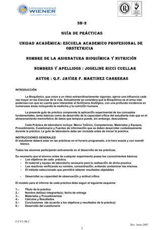 3B-2

                                     GUÍA DE PRÁCTICAS

      UnIDAD ACADémICA: ESCUELA ACADEmICO PROFESIOnAL DE
                         OBSTETRICIA

          nOmBRE DE LA ASIGnATURA BIOQUÍmICA Y nUTRICIÓn

                nOmBRES Y APELLIDOS : JOSELInE RICCI CUELLAR

                  AUTOR : Q.F. JAVIER F. mARTInEZ CARRERAS

INTRODUCCIÓN

      La Bioquímica, que crece a un ritmo extraordinariamente vigoroso, ejerce una influencia cada
vez mayor en las Ciencias de la vida. Actualmente se considera que la Bioquímica es el arma más
poderosa con que se cuenta para interpretar el fenómeno biológico, con una profunda incidencia en
numerosas áreas incluyendo la medicina y la nutrición humana.

      La presente guía de práctica comprende la aplicación experimental de los conceptos
fundamentales, tanto básicos como de desarrollo de la capacidad crítica del estudiante más que en el
almacenamiento memorístico de datos que tampoco puede, sin embargo, descuidarse.

       Cada Práctica de laboratorio incluye: Marco Teórico, Competencias, Materiales y Equipos,
Procedimiento, Cuestionario y Fuentes de información que se deben desarrollar cuidadosamente
durante la práctica. La guía de laboratorio debe ser revisada antes de iniciar la práctica.

INSTRUCCIONES GENERALES
El estudiante deberá estar en las prácticas en el horario programado, a la hora exacta y con mandil
    blanco.

Todos los alumnos participarán activamente en el desarrollo de las prácticas.

Es necesario que el alumno antes de cualquier experimento posea los conocimientos básicos:
   - Los objetivos de cada práctica.
   - El material y equipo de laboratorio necesario para la realización de dicha practica.
   - Los reactivos verificando su nombre, concentración, evitando contaminar los mismos.
   - El método seleccionado que permitirá obtener resultados objetables

      -   Desarrollar su capacidad de observación y actitud crítica

El modelo para el informe de cada práctica debe seguir el siguiente esquema:

1.−       Título de la práctica
2.−       Nombre del(los) integrante(s), fecha de entrega
3.−       Materiales y Procedimientos
4.-       Cálculos y Resultados
5.−       Conclusiones (de acuerdo a los objetivos y resultados de la práctica)
6.−       Desarrollo del cuestionario




F-CV3-3B-2
                                                                                        Rev. Junio 2007
                                                     1
 