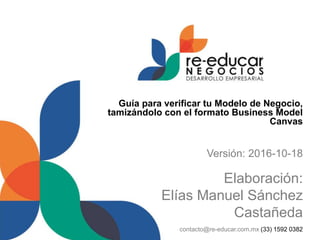 Guía para verificar tu Modelo de Negocio,
tamizándolo con el formato Business Model
Canvas
Versión: 2016-10-18
Elaboración:
Elías Manuel Sánchez
Castañeda
contacto@re-educar.com.mx (33) 1592 0382
 