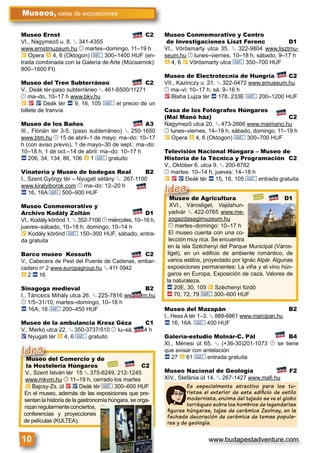 www.budapestadventure.com10
Museos, salas de exposiciones
Es especialmente atractivo para los tu-
ristas el exterior de este ediﬁcio de estilo
modernista, encima del tejado se ve el globo
terráqueo sobre los hombros de legendarias
ﬁguras húngaras, tejas de cerámica Zsolnay, en la
fachada decoración de cerámica de temas popula-
res y de geología.
Museo del Comercio y de
la Hostelería Húngaros C2
V., Szent István tér 15 § 375-6249, 212-1245
www.mkvm.hu © 11–19 h, cerrado los martes
È Bajcsy-Zs. út 2 ë Deák tér & 300–600 HUF
En el museo, además de las exposiciones que pre-
sentan la historia de la gastronomía húngara, se orga-
nizanregularmenteconciertos,
conferencias y proyecciones
de películas (KULTEA).
Museo del Comerci
la Hostelería Húnga
Idea
Museo Ernst C2
VI., Nagymező u. 8. § 341-4355
www.ernstmuzeum.hu © martes–domingo, 11–19 h
È Opera à 4, 6 (Oktogon) & 300–1400 HUF (en-
trada combinada con la Galería de Arte (Műcsarnok):
800–1600 Ft)
Museo del Tren Subterráneo C2
V., Deák tér-paso subterráneo § 461-6500/11271
© ma–do, 10–17 h www.bkv.hu
È 2 ë Deák tér ã 9, 16, 105 & el precio de un
billete de tranvía
Museo de los Baños A3
III., Flórián tér 3-5. (paso subterráneo) § 250-1650
www.btm.hu © 15 de abril–1 de mayo: ma–do: 10–17
h (con aviso previo), 1 de mayo–30 de sept.: ma–do:
10–18 h, 1 de oct.–14 de abril: ma–do: 10–17 h
ã 206, 34, 134, 86, 106 à 1 & gratuito
Vinatería y Museo de bodegas Real B2
I., Szent György tér – Nyugati sétány § 267-1100
www.kiralyiborok.com © ma–do: 12–20 h
ã 16, 16A & 500–900 HUF
Museo Conmemorativo y
Archivo Kodály Zoltán D1
VI., Kodály körönd 1. § 352-7106 © miércoles, 10–16 h,
jueves–sábado, 10–18 h, domingo, 10–14 h
È Kodály körönd & 150–300 HUF, sábado, entra-
da gratuita
Barco museo Kossuth C2
V., Cabecera de Pest del Puente de Cadenas, embar-
cadero no
2 www.europagroup.hu § 411 0942
à 2 ã 16
Sinagoga medieval B2
I., Táncsics Mihály utca 26. § 225-7816 www.btm.hu
© 1/5–31/10, martes–domingo, 10–18 h
ã 16A, 16 & 200–450 HUF
Museo de la ambulancia Kresz Géza C1
V., Markó utca 22. § 350-3737/510 © lu–sá, 8–14 h
ë Nyugati tér à 4, 6 & gratuito
Museo Conmemorativo y Centro
de Investigaciones Liszt Ferenc D1
VI., Vörösmarty utca 35. § 322-9804 www.lisztmu-
seum.hu © lunes–viernes, 10–18 h, sábado, 9–17 h
à 4, 6 È Vörösmarty utca & 350–700 HUF
Museo de Electrotecnia de Hungría C2
VII., Kazinczy u. 21. § 322-0472 www.emuseum.hu
© ma–vi: 10–17 h, sá: 9–16 h
2 Blaha Lujza tér ã 178, 233E & 200–1200 HUF
Casa de los Fotógrafos Húngaros
(Mai Manó ház) C2
Nagymező utca 20. § 473-2666 www.maimano.hu
© lunes–viernes, 14–19 h, sábado, domingo, 11–19 h
È Opera à 4, 6 (Oktogon) & 300–700 HUF
Televisión Nacional Húngara – Museo de
Historia de la Técnica y Programación C2
V., Október 6. utca 9. § 200-8782
© martes: 10–14 h, jueves: 14–18 h
È 2 ë Deák tér ã 15, 16, 105 & entrada gratuita
Museo del Mazapán B2
I., Hess A tér 1–3. § 889-6861 www.marcipan.hu
ã 16, 16A & 400 HUF
Galería-estudio Molnár-C. Pál B4
XI., Ménesi út 65. § (+36-30)201-1073 © se tiene
que avisar con antelación
ã 27 à 61 & entrada gratuita
Museo Nacional de Geología F2
XIV., Stefánia út 14. § 267-1427 www.maﬁ.hu
Museo de Agricultura D1
XVI., Városliget, Vajdahun-
yadvár § 422-0765 www.me-
zogazdasagimuzeum.hu
© martes–domingo: 10–17 h
El museo cuenta con una co-
lección muy rica. Se encuentra
en la isla Széchenyi del Parque Municipal (Város-
liget), en un ediﬁcio de ambiente romántico, de
varios estilos, proyectado por Ignác Alpár. Algunas
exposiciones permanentes: La viña y el vino hún-
garos en Europa, Exposición de caza, Valores de
la naturaleza.
ã 20E, 30, 105 È Széchenyi fürdő
ä 70, 72, 79 & 300–600 HUF
Museo de Agr
XVI., Városliget
Idea
 