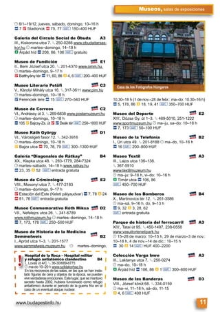 www.budapestinfo.hu
Museos, salas de exposiciones
11
Casa de los Fotógrafos Húngaros
© 8/1–19/12, jueves, sábado, domingo, 10–16 h
ã 7 2 Stadionok ä 75, 77 & 150–400 HUF
Galería del Círculo Social de Óbuda A3
III., Kiskorona utca 7. § 250-0288 www.obudaitarsas-
kor.hu © martes–domingo, 14–18 h
à Árpád híd ã 206, 86, 106 & gratuito
Museo de Fundición E1
II., Bem József utca 20. § 201-4370 www.omm.hu
© martes–domingo, 9–17 h
2 Batthyány tér ã 11, 60, 86 à 4, 6 & 200–400 HUF
Museo Literario Petőfi C3
V., Károlyi Mihály utca 16. § 317-3611 www.pim.hu
© martes–domingo, 10–18 h
ë Ferenciek tere ã 15 & 270–540 HUF
Museo de Correos C2
VI., Andrássy út 3. § 269-6838 www.postamuzeum.hu
© martes–domingo, 10–18 h
ã 105 È Bajcsy-Zs. út 2 ë Deák tér & 250–1000 HUF
Museo Ráth György D1
VI., Városligeti fasor 12. § 342-3916
© martes–domingo, 10–18 h
È Bajza utca ä 70, 78, 79 & 300–1300 HUF
Galería “Diagonales de Rátkay” B4
XX., Klapka utca 48. § 283-1779, 284-7324
© martes–sábado, 14–18 h www.ratkay.hu
ã 23, 35 à 52 & entrada gratuita
Museo de Criminología E2
VIII., Mosonyi utca 7. § 477-2183
© martes–domingo, 9–17 h
2 Estación del Este (Keleti pályaudvar) ã 7, 78 à 24
ä 81, 76 & entrada gratuita
Museo Conmemorativo Róth Miksa D2
VII., Nefelejcs utca 26. § 341-6789
www.rothmuzeum.hu © martes–domingo, 14–18 h
ã 7, 173, 178 & 250–500 HUF
Museo de Historia de la Medicina
Semmelweis B2
I., Apród utca 1–3. § 201-1577
www.semmelweis.muzeum.hu © martes–domingo,
10,30–18 h (1 de nov.–28 de febr.: ma–do: 10.30–16 h)
ã 5, 178, 86 à 18, 19, 41 & 350–700 HUF
Museo del Deporte E2
XIV., Dózsa Gy. út 1–3. § 469-5010, 251-1222
www.sportmuzeum.hu © ma–ju, sa–do: 10–16 h
ã 7, 173 & 50–100 HUF
Museo de la Telefonía B2
I., Úri utca 49. § 201-8188 © ma–do, 10–16 h
ã 16 & 200–800 HUF
Museo Textil A3
III., Lajos utca 136–138.
§ 367-5910
www.textilmuzeum.hu
© ma–ju: 9–16 h, vi–do: 10–16 h
à Tímár utca ã 106, 86
& 450–700 HUF
Museo de los Bomberos B4
X., Martinovics tér 12. § 261-3586
© ma–sá, 9–16 h, do, 9–13 h
ã 9, 32 à 3, 28, 62
& entrada gratuita
Parque de historia del ferrocarril A3
XIV., Tatai út 95. § 450-1497, 238-0558
www.vasuttortenetipark.hu
© 15–28 de marzo: 10–15 h, 29 de marzo–3 de nov.:
10–18 h, 4 de nov.–14 de dic.: 10–15 h
ã 30 à 14 & HUF 400–2200
Colección Varga Imre A3
III., Laktanya utca 7. § 250-0274
© ma–do, 10–18 h
à Árpád híd ã 106, 86 à 1 & 300–600 HUF
Museo de las Banderas D3
VIII., József körút 68. § 334-0159
© ma–vi, 11–18 h, sá–do, 11-15
à 4, 6 & 400 HUF
Hospital de la Roca – Hospital militar
y refugio antiatómico clandestino B4
I., Lovas út 4/C § 36-30/689-8775
© ma-do 10–20 h www.sziklakorhaz.hu
En los recovecos de las salas, en las que se han insta-
lado ﬁguras de cera y objetos de la época, se pueden
vivir verdaderas emociones. Este lugar, que se mantuvo
secreto hasta 2002, hubiera funcionado como refugio
antiatómico durante el período de la guerra fría en el
caso de un eventual ataque nuclear.
Hospital de la
y refugio ant
I., Lovas út 4/C
© ma-do 10–20
En los recovecos
lado ﬁguras de c
i i d d
!
 