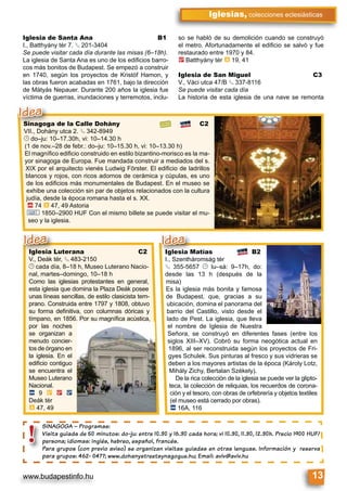 www.budapestinfo.hu 13
Iglesias, colecciones eclesiásticas
SINAGOGA – Programas:
Visita guiada de 50 minutos: do-ju: entre 10.30 y 16.30 cada hora; vi 10.30, 11.30, 12.30h. Precio 1900 HUF/
persona; idiomas: inglés, hebreo, español, francés.
Para grupos (con previo aviso) se organizan visitas guiadas en otras lenguas. Información y reserva
para grupos: 462- 0477; www.dohanystreetsynagogue.hu; Email: aviv@aviv.hu
SINAGOGA –
Visita guiada
persona; idio
Para grupos
para grupos:
!
Iglesia Luterana C2
V., Deák tér, § 483-2150
© cada día, 8–18 h, Museo Luterano Nacio-
nal, martes–domingo, 10–18 h
Como las iglesias protestantes en general,
esta iglesia que domina la Plaza Deák posee
unas líneas sencillas, de estilo clasicista tem-
prano. Construida entre 1797 y 1808, obtuvo
su forma deﬁnitiva, con columnas dóricas y
tímpano, en 1856. Por su magníﬁca acústica,
por las noches
se organizan a
menudo concier-
tos de órgano en
la iglesia. En el
ediﬁcio contiguo
se encuentra el
Museo Luterano
Nacional.
ã 9 È 2 ë
Deák tér
à 47, 49
Iglesia Matías B2
I., Szentháromság tér
§ 355-5657 © lu–sá: 9–17h, do:
desde las 13 h (después de la
misa)
Es la iglesia más bonita y famosa
de Budapest, que, gracias a su
ubicación, domina el panorama del
barrio del Castillo, visto desde el
lado de Pest. La iglesia, que lleva
el nombre de Iglesia de Nuestra
Señora, se construyó en diferentes fases (entre los
siglos XIII–XV). Cobró su forma neogótica actual en
1896, al ser reconstruida según los proyectos de Fri-
gyes Schulek. Sus pinturas al fresco y sus vidrieras se
deben a los mayores artistas de la época (Károly Lotz,
Mihály Zichy, Bertalan Székely).
De la rica colección de la iglesia se puede ver la glipto-
teca, la colección de reliquias, los recuerdos de corona-
ción y el tesoro, con obras de orfebrería y objetos textiles
(el museo está cerrado por obras).
ã 16A, 116
Iglesia Matías
I., Szentháromság tér
Idea
Sinagoga de la Calle Dohány C2
VII., Dohány utca 2. § 342-8949
© do–ju: 10–17.30h, vi: 10–14.30 h
(1 de nov.–28 de febr.: do–ju: 10–15.30 h, vi: 10–13.30 h)
El magníﬁco ediﬁcio construido en estilo bizantino-morisco es la ma-
yor sinagoga de Europa. Fue mandada construir a mediados del s.
XIX por el arquitecto vienés Ludwig Förster. El ediﬁcio de ladrillos
blancos y rojos, con ricos adornos de cerámica y cúpulas, es uno
de los ediﬁcios más monumentales de Budapest. En el museo se
exhibe una colección sin par de objetos relacionados con la cultura
judía, desde la época romana hasta el s. XX.
ä 74 à 47, 49 Astoria
& 1850–2900 HUF Con el mismo billete se puede visitar el mu-
seo y la iglesia.
Iglesia Luterana
V Deák tér § 483-215§
Idea
Sinagoga de la Calle D
VII., Dohány utca 2. § 342§
Idea
Iglesia de Santa Ana B1
I., Batthyány tér 7. § 201-3404
Se puede visitar cada día durante las misas (6–18h).
La iglesia de Santa Ana es uno de los ediﬁcios barro-
cos más bonitos de Budapest. Se empezó a construir
en 1740, según los proyectos de Kristóf Hamon, y
las obras fueron acabadas en 1761, bajo la dirección
de Mátyás Nepauer. Durante 200 años la iglesia fue
víctima de guerras, inundaciones y terremotos, inclu-
so se habló de su demolición cuando se construyó
el metro. Afortunadamente el ediﬁcio se salvó y fue
restaurado entre 1970 y 84.
2 Batthyány tér à 19, 41
Iglesia de San Miguel C3
V., Váci utca 47/B § 337-8116
Se puede visitar cada día
La historia de esta iglesia de una nave se remonta
 