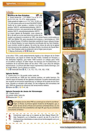 www.budapestadventure.com14
Iglesias, colecciones eclesiásticas
a los años 1700 y está estrechamente ligada a los clérigos de la Orden
Dominicana. Les siguió la Orden de San Pablo, fundada en Hungría, y
las Señoritas Inglesas, que hasta 1950 tuvieron un colegio para niñas
en el ediﬁcio contiguo. El altar mayor, los bancos con incrustaciones y el
mobiliario de la sacristía datan de los años 1760 y son obra de clérigos
dominicanos. La pintura del altar mayor representa a Santo Domingo, con
la Virgen María, que le ofrece un rosario.
à 2 ë Ferenciek tere ã 7E, 7, 8, 112, 173, 178, 102, 173E
Iglesia Serbia C3
V., Szerb utca 2–4. Se puede visitar cada día
Fue construida en 1698 por los colonos serbios, en estilo barroco. Su
interior sigue el trazado de las iglesias ortodoxas: la parte reservada para
las mujeres se encuentra separada por un tabique de la parte de los hom-
bres, situada un escalón más abajo. En las imágenes del iconostasio del
año 1850 se observa la inﬂuencia del renacimiento italiano.
ë Kálvin tér ã 9, 15 à 47, 49
Iglesia Corazón de Jesús de Városmajor A1
XII., Csaba utca 5.
Se puede visitar cada día
2 Moszkva tér à 4, 6
A principios de los años 1930 se construyó en el barrio de Város-
major, en Buda, la primera iglesia moderna de Budapest, que, a
pesar de las duras críticas de la prensa contemporánea, es una
obra destacada del arte eclesiástico del siglo XX, que hoy se considera
monumento artístico.
Basílica de San Esteban C2
V., Szent István tér § 317-2859 © lu–vi: 9–17 h,
sá: 9–13 h, do: 13–17 h, visita gratuita
Visita guiada en inglés: lu–vi: 11 h, 14 h, 15.30 h, sá:
11h (con previo aviso en el móvil 36-20/527-5329)
Tarifa de la visita guiada y subida a la torre:
adultos 1600 Ft, estudiantes/jubilados: 900 Ft
Subida a la torre, con panorama de 360 grados:
adultos 500 Ft, estudiantes/jubilados 400 Ft
La mayor iglesia de Budapest, cuya cúpula de
96 m de alto se ve de casi todos los puntos de la
ciudad, se empezó a construir en 1851, las obras fueron continuadas en
1867 por Miklós Ybl, gran arquitecto de la época, y terminadas en 1905
por József Kauser. El ediﬁcio clasicista custodia la mayor reliquia húnga-
ra: la Santa Diestra, la mano derecha momiﬁcada del rey San Esteban,
cuyo nombre recibió la iglesia. De entre las obras de arte de la iglesia
mencionaremos las estatuas de Alajos Stróbl y la pintura de Gyula Ben-
czúr: San Esteban pide la protección de la Virgen para el país.
È Bajcsy-Zsilinszky út 2 ë Deák tér
Iglesia de San Miguel
Iglesia Serbia
Iglesia Corazón de Jesús de Városmajor
Basílica de San Esteban
V., Szent István tér § 317-2859§
Idea
Conciertos cada mes en la Iglesia de San Miguel (Szent Mi-
hály Templom) y en la Basílica, a partir de las 19 y las 20 h;
informaciones detalladas en www.concertsinbudapest.com y en
la página 49.
Conciertos
hály Templ
informacio
la página 4
!
 