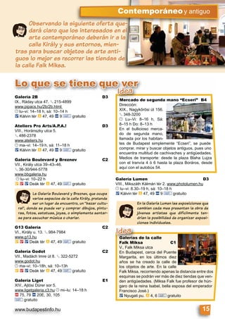 www.budapestinfo.hu 15
Contemporáneoy antiguo
Observando la siguiente oferta que-
dará claro que los interesados en el
arte contemporáneo deberán ir a la
calle Király y sus entornos, mien-
tras para buscar objetos de arte anti-
guos lo mejor es recorrer las tiendas de
la calle Falk Miksa.
Lo que se tiene que ver
Mercado de segunda mano “Ecseri” B4
Dirección:
XIX., Nagykőrösi út 156.
§ 348-3200
© Lu–Vi: 8–16 h, Sá:
8–15 h Do: 8–13 h
En el bullicioso merca-
do de segunda mano,
llamada por los habitan-
tes de Budapest simplemente “Ecseri”, se puede
comprar, mirar y buscar objetos antiguos, pues uno
encuentra multitud de cachivaches y antigüedades.
Medios de transporte: desde la plaza Blaha Lujza
con el tranvía 4 ó 6 hasta la plaza Boráros, desde
aquí con el autobús 54.
Mercado de segund
Dirección:
e vere vverr
Idea
Galerías de la calle
Falk Miksa C1
V., Falk Miksa utca
En Budapest, cerca del Puente
Margarita, en los últimos diez
años se ha creado la calle de
los objetos de arte. En la calle
Falk Miksa, recorriendo apenas la distancia entre dos
esquinas se podrán ver más de diez tiendas que ven-
den antigüedades. (Miksa Falk fue profesor de hún-
garo de la reina Isabel, bella esposa del emperador
Francisco José.)
ë Nyugati pu. à 4, 6 & gratuito
Galerías de la calle
Falk Miksa
Idea
Galería 2B D3
IX., Ráday utca 47. § 215-4899
www.pipacs.hu/2b/2b.html
© lu–vi: 14–18 h, sá: 10–14 h
ë Kálvin tér à 47, 49 ã 9 & gratuito
Ateliers Pro Arts/A.P.A.! D3
VIII., Horánszky utca 5.
§ 486-2378
www.ateliers.hu
© ma–vi: 14–19 h, sá: 11–18 h
ë Kálvin tér à 47, 49 ã 9 & gratuito
Galería Boulevard y Breznev C2
VII., Király utca 39–43–46.
§ 36-30/944-5778
www.bbgaleria.hu
© lu–vi: 10–22 h
È 2 ë Deák tér à 47, 49 & gratuito
G13 Galería C2
VI., Király u. 13. § 984-7984
www.g13.hu
È 2 ë Deák tér à 47, 49 & gratuito
Galería Godot C2
VII., Madách Imre út 8. § 322-5272
www.godot.hu
© ma–vi: 10–18h, sá: 10–13h
È 2 ë Deák tér à 47, 49 & gratuito
Galería Liget E1
XIV., Ajtósi Dürer sor 5.
www.ligetgaleria.c3.hu © mi–lu: 14–18 h
ä 75, 79 ã 20E, 30, 105
& gratuito
La Galería Boulevard y Breznev, que ocupa
varios espacios de la calle Király, pretende
ser un lugar de encuentro, un “bazar cultu-
ral”, donde se puede ver y comprar dibujos, pintu-
ras, fotos, estatuas, joyas, o simplemente sentar-
se para escuchar música o charlar.
Galería Lumen D3
VIII., Mikszáth Kálmán tér 2. www.photolumen.hu
© lu–vi: 8.30–19 h, sá: 10–18 h
ë Kálvin tér à 47, 49 ã 9 & gratuito
En la Galería Lumen las exposiciones que
cambian cada mes presentan la obra de
jóvenes artistas que difícilmente ten-
drían la posibilidad de organizar exposi-
ciones individuales.
 