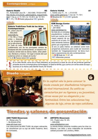 16 www.budapestadventure.com
Contemporáneo y antiguo
En la calle Várfok, cerca de la Plaza Moszkva, se encuentra la sede de una de las primeras galerías
privadas de arte contemporáneo de Budapest, la Galería Várfok, que cuenta con varias salas de expo-
siciones en la misma calle (Várfok Terem, XO Terem).
En la calle V
privadas de a
siciones en l!
Tiendas y salones de presentación
En la capital vale la pena conocer la
moda creada por diseñadores húngaros,
de nivel internacional. Su estilo se
caracteriza por su ligereza y su jocosidad,
otras veces por su elegancia y su
femineidad. Entre las colecciones hay
algunas de lujo, otras de ropa cotidiana.
Diseño húngaro
VAM Design Center D2
VI., Király u. 26.
§ 267-9540
www.vamdesign.hu
Se trata de un complejo
arquitectónico multicul-
tural que cuenta con el
mayor espacio de ex-
posición en el país. En
este ambiente extrava-
gante que originalmen-
te era un patio interior, se celebran sobre todo
programas exclusivos, pero suele ser escenario
también de “megaexposiciones” de fama mun-
dial o exposiciones de arte contemporáneo.
È 2 ë Deák tér à 47, 49
& diferentes precios
VAM Design Ce
VI Király u 26
Idea
Galería Trafó/Casa Trafó de las Artes
Contemporáneas D3
IX., Liliom utca 41.
§ 456-2040
www.trafo.hu
© 16–19h, y 1 hora
antes y después
de los programas
de la sala grande
El Trafó es indis-
cutiblemente uno de los principales centros de
Budapest del arte contemporáneo, un espacio mul-
ticultural, donde todo es danza, teatro, artes plásti-
cas, literatura y música. “Un lugar a través del cual
podemos echar un vistazo al mundo.”
à 4, 6 ë Ferenc körút & gratuito
Galería Trafó/Casa
Contemporáneas
Idea
Galería Stúdió D2
VII., Rottenbiller utca 35. § 342-5380, 70/324-4748
http://studio.c3.hu/studio_galeria/galeria_magyar/index.
html © ma, ju, vi: 11–18 h, mi: 12–20 h, sá: 12–16 h
ã 7, 173, 178 2 Keleti pályaudvar & gratuito
Galería Várfok A1
I., Várfok utca 11., 14. § 213-5155
www.varfok-galeria.hu © ma–sá: 11–18 h
2 Moszkva tér à 4, 6 & gratuito
ANH TUAN Showroom D1
VI., Rózsa utca 74.
§ 36-20/444-4704
www.anh-tuan.com
Las colecciones de ANH TUAN, de origen vietnamita,
se caracterizan por su lujo de estilo moderno, lleno
de contrastes.
ARTISTA Showroom C2
VIII., Puskin utca 19. II/5.
§ 328-0290
www.artistafashion.com
La tienda Artista presenta modelos para los días co-
tidianos. Las telas y otros materiales de excelente
calidad proceden de Londres y Milán.
 