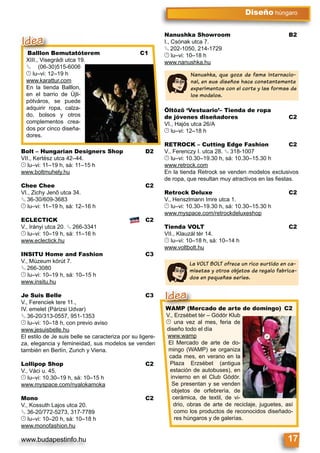 www.budapestinfo.hu 17
Diseño húngaro
La VOLT BOLT ofrece un rico surtido en ca-
misetas y otros objetos de regalo fabrica-
dos en pequeñas series.
Balllon Bemutatóterem C1
XIII., Visegrádi utca 19.
§ (06-30)515-6006
© lu–vi: 12–19 h
www.karattur.com
En la tienda Balllon,
en el barrio de Újli-
pótváros, se puede
adquirir ropa, calza-
do, bolsos y otros
complementos crea-
dos por cinco diseña-
dores.
Balllon Bemutatóte
XIII Visegrádi utca 19
Idea
WAMP (Mercado de arte de domingo) C2
V., Erzsébet tér – Gödör Klub
© una vez al mes, feria de
diseño todo el día
www.wamp
El Mercado de arte de do-
mingo (WAMP) se organiza
cada mes, en verano en la
Plaza Erzsébet (antigua
estación de autobuses), en
invierno en el Club Gödör.
Se presentan y se venden
objetos de orfebrería, de
cerámica, de textil, de vi-
drio, obras de arte de reciclaje, juguetes, así
como los productos de reconocidos diseñado-
res húngaros y de galerías.
WAMP (Mercado de a
V Erzsébet tér Gödör
Idea
Bolt – Hungarian Designers Shop D2
VII., Kertész utca 42–44.
© lu–vi: 11–19 h, sá: 11–15 h
www.boltmuhely.hu
Chee Chee C2
VI., Zichy Jenő utca 34.
§ 36-30/609-3683
© lu–vi: 11–19 h, sá: 12–16 h
ECLECTICK C2
V., Irányi utca 20. § 266-3341
© lu–vi: 10–19 h, sá: 11–16 h
www.eclectick.hu
INSITU Home and Fashion C3
V., Múzeum körút 7.
§ 266-3080
© lu–vi: 10–19 h, sá: 10–15 h
www.insitu.hu
Je Suis Belle C3
V., Ferenciek tere 11.,
IV. emelet (Párizsi Udvar)
§ 36-20/313-0557, 951-1353
© lu–vi: 10–18 h, con previo aviso
www.jesuisbelle.hu
El estilo de Je suis belle se caracteriza por su ligere-
za, elegancia y femineidad, sus modelos se venden
también en Berlín, Zurich y Viena.
Lollipop Shop C2
V., Váci u. 45.
© lu–vi: 10.30–19 h, sá: 10–15 h
www.myspace.com/nyalokamoka
Mono C2
V., Kossuth Lajos utca 20.
§ 36-20/772-5273, 317-7789
© lu–vi: 10–20 h, sá: 10–18 h
www.monofashion.hu
Nanushka Showroom B2
I., Csónak utca 7.
§ 202-1050, 214-1729
© lu–vi: 10–18 h
www.nanushka.hu
Öltöző ‘Vestuario’– Tienda de ropa
de jóvenes diseñadores C2
VI., Hajós utca 26/A
© lu–vi: 12–18 h
RETROCK – Cutting Edge Fashion C2
V., Ferenczy I. utca 28. § 318-1007
© lu–vi: 10.30–19.30 h, sá: 10.30–15.30 h
www.retrock.com
En la tienda Retrock se venden modelos exclusivos
de ropa, que resultan muy atractivos en las ﬁestas.
Retrock Deluxe C2
V., Henszlmann Imre utca 1.
© lu–vi: 10.30–19.30 h, sá: 10.30–15.30 h
www.myspace.com/retrockdeluxeshop
Tienda VOLT C2
VII., Klauzál tér 14.
© lu–vi: 10–18 h, sá: 10–14 h
www.voltbolt.hu
Nanushka, que goza de fama internacio-
nal, en sus diseños hace constantemente
experimentos con el corte y las formas de
los modelos.
 