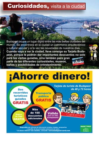 Budapest ocupa un lugar digno entre las más bellas ciudades del
mundo. Se encontrará en la ciudad un patrimonio arquitectónico
y cultural secular y a la vez las novedades de nuestros días.
Cuando vaya a ver la ciudad, lleve consigo su Tarjeta Buda-
pest, porque le podrán dar importantes descuentos no solo
para las visitas guiadas, sino también para gran
parte de las diferentes curiosidades, museos,
baños y posibilidades de entretenimiento.
¡Ahorre dinero!
Disponible en: o¿cinas de información turística, hoteles, aeropuertos
y taquillas de las principales estaciones de metro.
* Si desea obtener más detalles, consulte: www.budapest-card.com
Dos
recorridos
turísticos
guiados
GRATIS
Seguro
de viaje
GRATIS
Válido
para un niño
acompañante*
Más
de 100
descuentos
adicionales
Transporte
público
GRATIS
Tarjeta de turista de Budapest
de 48 y 72 horas
Curiosidades, visita a la ciudad
 