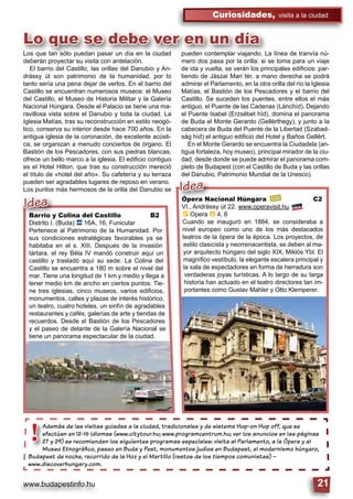 www.budapestinfo.hu 21
Curiosidades, visita a la ciudad
Lo que se debe ver en un día
Además de las visitas guiadas a la ciudad, tradicionales y de sistema Hop-on Hop off, que se
efectúan en 12-16 idiomas (www.citytour.hu; www.programcentrum.hu; ver los anuncios en las páginas
27 y 29) se recomiendan los siguientes programas especiales: visita al Parlamento, a la Ópera y al
Museo Etnográﬁco, paseo en Buda y Pest, monumentos judíos en Budapest, el modernismo húngaro,
Budapest de noche, recorrido de la Hoz y el Martillo (restos de los tiempos comunistas) –
www.discoverhungary.com.
Además de las
efectúan en 12
27 y 29) se rec
Museo Etnogr
Budapest de noche
!
Barrio y Colina del Castillo B2
Distrito I. (Buda) ã 16A, 16, Funicular
Pertenece al Patrimonio de la Humanidad. Por
sus condiciones estratégicas favorables ya se
habitaba en el s. XIII. Después de la invasión
tártara, el rey Béla IV mandó construir aquí un
castillo y trasladó aquí su sede. La Colina del
Castillo se encuentra a 180 m sobre el nivel del
mar. Tiene una longitud de 1 km y medio y llega a
tener medio km de ancho en ciertos puntos. Tie-
ne tres iglesias, cinco museos, varios ediﬁcios,
monumentos, calles y plazas de interés histórico,
un teatro, cuatro hoteles, un sinfín de agradables
restaurantes y cafés, galerías de arte y tiendas de
recuerdos. Desde el Bastión de los Pescadores
y el paseo de delante de la Galería Nacional se
tiene un panorama espectacular de la ciudad.
Barrio y Colina del
Distrito I (Buda) ã 16A
Idea Ópera Nacional Húngara C2
VI., Andrássy út 22. www.operavisit.hu
È Opera â 4, 6
Cuando se inauguró en 1884, se consideraba a
nivel europeo como uno de los más destacados
teatros de la ópera de la época. Los proyectos, de
estilo clasicista y neorrenacentista, se deben al ma-
yor arquitecto húngaro del siglo XIX, Miklós Ybl. El
magníﬁco vestíbulo, la elegante escalera principal y
la sala de espectadores en forma de herradura son
verdaderas joyas turísticas. A lo largo de su larga
historia han actuado en el teatro directores tan im-
portantes como Gustav Mahler y Otto Klemperer.
Ópera Nacional Hún
VI Andrássy út 22 www
Idea
Los que tan sólo puedan pasar un día en la ciudad
deberán proyectar su visita con antelación.
El barrio del Castillo, las orillas del Danubio y An-
drássy út son patrimonio de la humanidad, por lo
tanto sería una pena dejar de verlos. En el barrio del
Castillo se encuentran numerosos museos: el Museo
del Castillo, el Museo de Historia Militar y la Galería
Nacional Húngara. Desde el Palacio se tiene una ma-
ravillosa vista sobre el Danubio y toda la ciudad. La
Iglesia Matías, tras su reconstrucción en estilo neogó-
tico, conserva su interior desde hace 700 años. En la
antigua iglesia de la coronación, de excelente acústi-
ca, se organizan a menudo conciertos de órgano. El
Bastión de los Pescadores, con sus piedras blancas,
ofrece un bello marco a la iglesia. El ediﬁcio contiguo
es el Hotel Hilton, que tras su construcción mereció
el título de «hotel del año». Su cafetería y su terraza
pueden ser agradables lugares de reposo en verano.
Los puntos más hermosos de la orilla del Danubio se
pueden contemplar viajando. La línea de tranvía nú-
mero dos pasa por la orilla: si se toma para un viaje
de ida y vuelta, se verán los principales ediﬁcios: par-
tiendo de Jászai Mari tér, a mano derecha se podrá
admirar el Parlamento, en la otra orilla del río la Iglesia
Matías, el Bastión de los Pescadores y el barrio del
Castillo. Se suceden los puentes, entre ellos el más
antiguo, el Puente de las Cadenas (Lánchíd). Dejando
el Puente Isabel (Erzsébet híd), domina el panorama
de Buda el Monte Gerardo (Gellérthegy), y junto a la
cabecera de Buda del Puente de la Libertad (Szabad-
ság híd) el antiguo ediﬁcio del Hotel y Baños Gellért.
En el Monte Gerardo se encuentra la Ciudadela (an-
tigua fortaleza, hoy museo), principal mirador de la ciu-
dad, desde donde se puede admirar el panorama com-
pleto de Budapest (con el Castillo de Buda y las orillas
del Danubio, Patrimonio Mundial de la Unesco).
 
