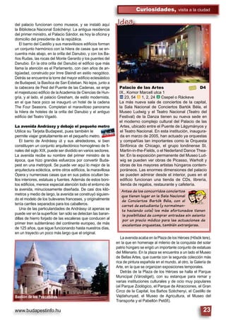 www.budapestinfo.hu
Curiosidades, visita a la ciudad
23
Palacio de las Artes D4
IX., Komor Marcell utca 1
ã 23, 54 â 1, 2, 24 â Csepel o Ráckeve
La más nueva sala de conciertos de la capital,
la Sala Nacional de Conciertos Bartók Béla, el
Museo Ludwig y el Teatro Nacional (Teatro del
Festival) de la Danza tienen su nueva sede en
el moderno complejo cultural del Palacio de las
Artes, ubicado entre el Puente de Lágymányos y
el Teatro Nacional. En esta institución, inaugura-
da en marzo de 2005, han actuado ya orquestas
y compañías tan importantes como la Orquesta
Sinfónica de Chicago, el grupo londinense St.
Martin-in-the-Fields, o el Nederland Dance Thea-
ter. En la exposición permanente del Museo Lud-
wig se pueden ver obras de Picasso, Warholt y
obras de los mayores artistas húngaros contem-
poráneos. Las enormes dimensiones del palacio
se pueden admirar desde el interior, pues en el
ediﬁcio funcionan una tienda de CDs, librería,
tienda de regalos, restaurante y cafetería.
Antes de los concurridos conciertos
que tienen lugar en la Sala Nacional
de Conciertos Bartók Béla, con el
carnet de estudiante (y normalmen-
te haciendo cola) los más afortunados tienen
la posibilidad de comprar entradas sin asiento
por un precio módico para las actuaciones de
excelentes orquestas, también extranjeras.
Idea
Bastión de los Pescadores
del palacio funcionan como museos, y se instaló aquí
la Biblioteca Nacional Széchényi. La antigua residencia
del primer ministro, el Palacio Sándor, es hoy la oﬁcina y
domicilio del presidente de la república.
El barrio del Castillo y sus maravillosos ediﬁcios forman
un conjunto harmónico con la hilera de casas que se en-
cuentra más abajo, en la orilla del Danubio, y con los Ba-
ños Rudas, las rocas del Monte Gerardo y los puentes del
Danubio. En la otra orilla del Danubio el ediﬁcio que más
llama la atención es el Parlamento, con cien años de an-
tigüedad, construido por Imre Steindl en estilo neogótico.
Detrás se encuentra la torre del mayor ediﬁcio eclesiástico
de Budapest, la Basílica de San Esteban. No lejos, junto a
la cabecera de Pest del Puente de las Cadenas, se erige
el majestuoso ediﬁcio de la Academia de Ciencias de Hun-
gría, y al lado, el palacio Gresham, de estilo modernista,
en el que hace poco se inauguró un hotel de la cadena
The Four Seasons. Completan el maravilloso panorama
la hilera de hoteles de la orilla del Danubio y el antiguo
ediﬁcio del Teatro Vigadó.
La avenida Andrássy y debajo el pequeño metro
Utilice su Tarjeta Budapest, pues también le
permite viajar gratuitamente en el pequeño metro.
El barrio de Andrássy út y sus alrededores, si bien
constituyen un conjunto arquitectónico homogéneo de ﬁ-
nales del siglo XIX, puede ser dividido en varios sectores.
La avenida recibe su nombre del primer ministro de la
época, que hizo grandes esfuerzos por convertir Buda-
pest en una metrópoli. Se puede ver aquí lo mejor de la
arquitectura ecléctica, entre otros ediﬁcios, la maravillosa
Ópera y numerosas casas que en sus patios ocultan be-
llos interiores, estatuas y fuentes. Además de estos boni-
tos ediﬁcios, merece especial atención todo el entorno de
la avenida, minuciosamente diseñada. De casi dos kiló-
metros y medio de largo, la avenida se construyó siguien-
do el modelo de los bulevares franceses, y originalmente
tenía carriles separados para los caballeros.
Una de las particularidades de Andrássy út apenas se
puede ver en la superﬁcie: tan sólo se detectan las baran-
dillas de hierro forjado de las escaleras que conducen al
primer tren subterráneo del continente europeo, de más
de 125 años, que sigue funcionando hasta nuestros días,
en un trayecto un poco más largo que el original.
La avenida acaba en la Plaza de los Héroes (Hősök tere),
en la que en homenaje al milenio de la conquista del solar
patrio húngaro se erigió un importante conjunto de estatuas
del Milenario. En la plaza se encuentra a un lado el Museo
de Bellas Artes, que cuenta con la segunda colección más
rica de pintura española en el mundo, al otro, la Galería de
Arte, en la que se organizan exposiciones temporales.
Detrás de la Plaza de los Héroes se halla el Parque
Municipal (Városliget), con su estanque para remar y
varias instituciones culturales y de ocio muy populares
(el Parque Zoológico, el Parque de Atracciones, el Gran
Circo de la Capital, los Baños Széchenyi, el Castillo de
Vajdahunyad, el Museo de Agricultura, el Museo del
Transporte y el Pabellón Petőﬁ).
 