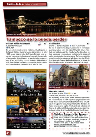 www.budapestadventure.com
Curiosidades, visita a la ciudad
24
Billetes & información: (+36/1) 317-13-77
salida: CADA DÍA a las 14.00 ó 19.00
ó 22.00, duración: 1 hora y media
Paseo por el Danubio con comida o cena
RESERVA ON-LINE:
www.ticket.info.hu
El Barrio del Castillo y la orilla del Danubio
Tampoco se lo puede perder
Bastión de los Pescadores B2
I., Szentháromság tér
ã 16, 16A
Es un ediﬁcio relativamente moderno, situado junto a
la Iglesia Matías. Su construcción comenzó en el año
1895, según los proyectos de Frigyes Schulek, en el lu-
gar de los muros medievales del mercado de pescado
y las murallas defendidas por el gremio de los pescado-
res, de ahí su nombre. La obra de estilo neorrománico
sólo tiene función decorativa: los turistas tienen desde
aquí un maravilloso panorama de la orilla de Pest.
Palacio Real B2
Distrito I., Barrio del Castillo ã 16A, 16, Funicular
Es uno de los símbolos del país, escenario de numerosas
guerras y luchas entre los siglos XIII y XX. Estuvo habi-
tado por los turcos, por los Habsburgo, fue devastado en
tres ocasiones y reconstruido posteriormente según el
estilo arquitectónico de cada época. Su forma clasicista
actual procede de después de la II Guerra Mundial. El edi-
ﬁcio alberga la Galería Nacional de Hungría, el Museo de
Historia de Budapest, la Biblioteca Nacional Széchényi.
Mercado central C3
IX., Fővám tér 1–3. ã 15 â 2 47 49
© lu: 6–17 h, ma–vi: 6–18 h, sá: 6–14 h
Es el mayor y el más bonito de los mercados de la capi-
tal. Fue construido en 1890 según los proyectos de Samu
Pecz. Desde que fue reconstruido en 1994, se ha converti-
do en un lugar muy concurrido por los turistas deseosos de
hacer compras en la capital.Al lado, junto a la cabecera del
Puente de la Libertad (Szabadság híd) se encuentra el ma-
jestuoso ediﬁcio de la Facultad de Ciencias Económicas.
Mercado central
!Rickshaw Transportation Company
Visita a la ciudad Hop on – Hop off en rick-
shaw, en 12 idiomas. En nuestros vehículos
ecológicos de pedales puede ver de cerca
los puntos de interés de la ciudad.
(V. Roosevelt tér 2. § 36-20/999-2222
www.budapestrickshaw.com;
www.rickshawhoponhopoff.com)
 