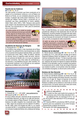 www.budapestadventure.com
Curiosidades, visita a la ciudad
26
Academia de Ciencias de Hungría
VISITA AL PARLAMENTO:
© todos los días cada media hora grupos de
5 personas como mínimo (días laborales 8–18 h,
los sábados 8–16h, los domingos 8–14 h; 1 de
oct.–30 de abril: días laborales 8–16 h), entrada por
la puerta 10;
& Adultos: 2950 Ft, estudiantes: 1480 Ft; entrada
gratuita para los ciudadanos de la Unión Europea
(presentando el debido documento);
Información: 441-4415; www.parlament.hu
VISITA AL PARL
© todos los d
5 personas com
los sábados 8
oct.–30 de abril: día
!
Puente de las Cadenas B2
ã 16, 86 â 2, 19, 41
Ver este puente, el primero que fuera construido en la
capital, en su iluminación nocturna y con el Palacio de
Buda en el fondo, es una verdadera atracción para los
turistas. A petición del conde István Széchenyi, fue di-
señado por William Tierney Clark y construido por un
arquitecto que lleva casualmente el mismo apellido,
Adam Clark, entre 1839 y 1849. Tampoco este puente
pudo resistir a las devastaciones de la Segunda Guerra
Mundial. Fue reconstruido en 1949, para el centenario
de su construcción.
Academia de Ciencias de Hungría C2
V. Roosevelt tér 9. â 2 ã 16
Es el ediﬁcio más antiguo y más importante de la Plaza
Roosevelt. Su perfecta forma neorrenacentista se debe
a los proyectos del arquitecto berlinés Stüler, que realizó
la construcción entre 1862 y 1864. El ediﬁcio, además
de oﬁcinas, tiene un magníﬁco salón de actos, adorna-
do con pinturas de Károly Lotz, en el que se organizan
también conciertos. Hay otras salas de conferencias y
de sesiones y una biblioteca de gran valor cientíﬁco. En
el imponente vestíbulo y en la fachada se ven estatuas
alegóricas de Miklós Izsó y Emil Wolf.
Parlamento C1
V., Kossuth tér 1–3. § 441-4000 www.parlament.hu
2 Kossuth tér ã 15 â 2 ä 70, 78
El mayor ediﬁcio del país, escenario de las reuniones de
la Asamblea Nacional, se erige en la orilla del Danubio,
con entrada desde la Plaza Kossuth. El conjunto arqui-
tectónico de estilo neogótico fue construido entre 1884
y 1904, según los proyectos de Imre Steindl. El ediﬁcio,
de 691 salas, tiene una longitud de 268 m y su cúpula
una altura de 96 m. La escalinata principal está decorada
con pinturas murales de Károly Lotz y estatuas de György
En varios puntos de la ciudad se pueden
observar estatuas de leones que custodian
la urbe, algunos de mirada severa, otros de
mirada más mansa, unos inspiran dignidad,
otros imponen prestigio. Protegen la entra-
da de los ediﬁcios en parejas. Se encuentran sobre todo
en el recinto del Palacio Real, pero los más famosos son
los cuatro del Puente de las Cadenas.
Kiss. La sala Munkácsy, con acceso desde el despacho
presidencial, alberga la más destacada obra de arte del
Parlamento, la pintura titulada Conquista del solar patrio,
de Mihály Munkácsy. Desde el año 2000 se pueden admi-
rar aquí las joyas de coronación de Hungría: la corona, el
cetro, el orbe y la espada de estilo renacentista.
Estatua de la Libertad C3
XI., Monte Gerardo (Gellérthegy) ã 7, 86 â 18, 19, 41, 56
La estatua de 14 m, obra del gran escultor de la época,
Zsigmond Kisfaludy Strobl, fue erigida en 1947, para con-
memorar la liberación del país. Y si bien el período poste-
rior a la guerra fue a la vez el comienzo del dominio sovié-
tico, después del cambio de régimen la estatua del Monte
Gerardo no fue demolida, pues se consideró que pertene-
ce al panorama de la ciudad. Al pie de la ﬁgura femenina
que sostiene la palma, se encuentran otras dos estatuas:
una simboliza el progreso, la otra la lucha contra el mal.
Estatua de San Gerardo C3
XI. Monte Gerardo (Gellérthegy) ã 7, 86 â 18, 19, 41, 56
En el lado sur del Monte Gerardo, en frente del Puente
Isabel, se erige la estatua del obispo Gerardo, que sufrió
martirio en el siglo XI. Según la leyenda fue arrojado
desde este punto al Danubio, encerrado en un barril.
Realzan la belleza de la estatua la columnata en forma
de semicírculo y la fuente natural que mana del monte,
que forma una cascada bajo la estatua.
El salón de actos de la Academia, de
magníﬁca decoración y excelente acús-
tica, puede ser visitado por los amantes
de los conciertos de cámara, ante todo
durante el Festival de Primavera.
Parlamento
 