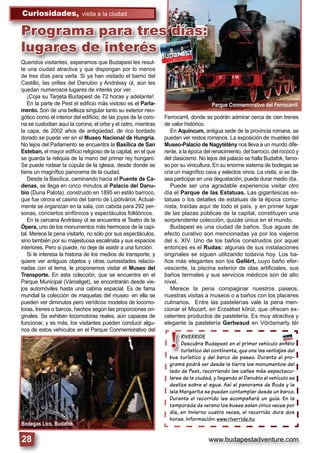 www.budapestadventure.com
Curiosidades, visita a la ciudad
28
Bodegas Lics, Budafok
Parque Conmemorativo del Ferrocarril
RIVERRIDE
Descubra Budapest en el primer vehículo anﬁbio
turístico del continente, que une las ventajas del
bus turístico y del barco de paseo. Durante el pro-
grama podrá ver desde la tierra los monumentos del
lado de Pest, recorriendo las calles más espectacu-
lares de la ciudad, y llegando al Danubio el vehículo se
desliza sobre el agua. Así el panorama de Buda y la
Isla Margarita se pueden contemplar desde un barco.
Durante el recorrido les acompañará un guía. En la
temporada de verano los buses salen cinco veces por
día, en invierno cuatro veces, el recorrido dura dos
horas. Información: www.riverride.hu
RIVERRIDE
Descubra Buda
turístico del co
bus turístico y del
grama podrá ver de
!
Queridos visitantes, esperamos que Budapest les resul-
te una ciudad atractiva y que dispongan por lo menos
de tres días para verla. Si ya han visitado el barrio del
Castillo, las orillas del Danubio y Andrássy út, aún les
quedan numerosos lugares de interés por ver.
¡Coja su Tarjeta Budapest de 72 horas y adelante!
En la parte de Pest el ediﬁcio más vistoso es el Parla-
mento. Son de una belleza singular tanto su exterior neo-
gótico como el interior del ediﬁcio; de las joyas de la coro-
na se custodian aquí la corona, el orbe y el cetro, mientras
la capa, de 2002 años de antigüedad, de rico bordado
dorado se puede ver en el Museo Nacional de Hungría.
No lejos del Parlamento se encuentra la Basílica de San
Esteban, el mayor ediﬁcio religioso de la capital, en el que
se guarda la reliquia de la mano del primer rey húngaro.
Se puede rodear la cúpula de la iglesia, desde donde se
tiene un magníﬁco panorama de la ciudad.
Desde la Basílica, caminando hacia el Puente de Ca-
denas, se llega en cinco minutos al Palacio del Danu-
bio (Duna Palota), construido en 1895 en estilo barroco,
que fue otrora el casino del barrio de Lipótváros. Actual-
mente se organizan en la sala, con cabida para 292 per-
sonas, conciertos sinfónicos y espectáculos folklóricos.
En la cercana Andrássy út se encuentra el Teatro de la
Ópera, uno de los monumentos más hermosos de la capi-
tal. Merece la pena visitarlo, no sólo por sus espectáculos,
sino también por su majestuosa escalinata y sus espacios
interiores. Pero si puede, no deje de asistir a una función.
Si le interesa la historia de los medios de transporte, y
quiere ver antiguos objetos y otras curiosidades relacio-
nadas con el tema, le proponemos visitar el Museo del
Transporte. En esta colección, que se encuentra en el
Parque Municipal (Városliget), se encontrarán desde vie-
jos automóviles hasta una cabina espacial. Es de fama
mundial la colección de maquetas del museo: en ella se
pueden ver diminutos pero verídicos modelos de locomo-
toras, trenes o barcos, hechos según las proporciones ori-
ginales. Se exhiben locomotoras reales, aún capaces de
funcionar, y es más, los visitantes pueden conducir algu-
nos de estos vehículos en el Parque Conmemorativo del
Ferrocarril, donde se podrán admirar cerca de cien trenes
de valor histórico.
En Aquincum, antigua sede de la provincia romana, se
pueden ver restos romanos. La exposición de muebles del
Museo-Palacio de Nagytétény nos lleva a un mundo dife-
rente, a la época del renacimiento, del barroco, del rococó y
del clasicismo. No lejos del palacio se halla Budafok, famo-
so por su vinicultura. En su enorme sistema de bodegas se
cría un magníﬁco cava y selectos vinos. La visita, si se de-
sea participar en una degustación, puede durar medio día.
Puede ser una agradable experiencia visitar otro
día el Parque de las Estatuas. Las gigantescas es-
tatuas o los detalles de estatuas de la época comu-
nista, traídas aquí de todo el país, y en primer lugar
de las plazas públicas de la capital, constituyen una
sorprendente colección, quizás única en el mundo.
Budapest es una ciudad de baños. Sus aguas de
efecto curativo son mencionadas ya por los viajeros
del s. XIV. Uno de los baños construidos por aquel
entonces es el Rudas: algunas de sus instalaciones
originales se siguen utilizando todavía hoy. Los ba-
ños más elegantes son los Gellért, cuyo baño efer-
vescente, la piscina exterior de olas artiﬁciales, sus
baños termales y sus servicios médicos son de alto
nivel.
Merece la pena compaginar nuestros paseos,
nuestras visitas a museos o a baños con los placeres
culinarios. Entre las pastelerías vale la pena men-
cionar el Mozart, en Erzsébet körút, que ofrecen ex-
celentes productos de pastelería. Es muy atractiva y
elegante la pastelería Gerbeaud en Vörösmarty tér
Queridos visitantes, esperamos que Budapest les resul-
i d d i di l
Programa para tres días:
lugares de interés
 