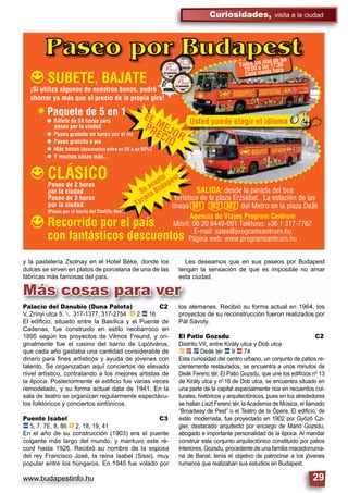 www.budapestinfo.hu
Curiosidades, visita a la ciudad
29
Paseo por Budapest
SUBETE, BAJATE
Usted puede elegir el idioma
Todos los días de las
10:00 a las 17:30
Cada media hora
CLÁSICO
EL MEJOR
PRECIO
Se acepta
Tarjeta Budapest
Recorrido por el país
con fantásticos descuentos
¡Si utiliza algunos de nuestros bonos, podrá
ahorrar ya más que el precio de la propia gira!
Paquete de 5 en 1
Billete de 24 horas para
paseo por la ciudad
Paseo gratuito en barco por el río
Paseo gratuito a pie
Más bonos (descuentos entre un 20 a un 60%)
Y muchas cosas más…
Paseo de 2 horas
por la ciudad
Paseo de 3 horas
por la ciudad
SALIDA: desde la parada del bus
turístico de la plaza Erzsébet. La estación de las
líneas M1 M2 M3 del Metro en la plaza Deák
Agencia de Viajes Program Centrum
Móvil: 06 20 9449-091 Teléfono: +36 1 317-7767
E-mail: sales@programcentrum.hu
Página web: www.programcentrum.hu
(Paseo por el barrio del Castillo Real)
Más cosas para ver
y la pastelería Zsolnay en el Hotel Béke, donde los
dulces se sirven en platos de porcelana de una de las
fábricas más famosas del país.
Les deseamos que en sus paseos por Budapest
tengan la sensación de que es imposible no amar
esta ciudad.
los alemanes. Recibió su forma actual en 1964, los
proyectos de su reconstrucción fueron realizados por
Pál Sávoly.
El Patio Gozsdu C2
Distrito VII, entre Király utca y Dob utca
È 2 ë Deák tér ã 9 ä 74
Esta curiosidad del centro urbano, un conjunto de patios re-
cientemente restaurados, se encuentra a unos minutos de
Deák Ferenc tér. El Patio Gozsdu, que une los ediﬁcios n0
13
de Király utca y n0
16 de Dob utca, se encuentra situado en
una parte de la capital especialmente rica en recuerdos cul-
turales, históricos y arquitectónicos, pues en los alrededores
se hallan Liszt Ferenc tér, laAcademia de Música, el llamado
“Broadway de Pest” o el Teatro de la Ópera. El ediﬁcio, de
estilo modernista, fue proyectado en 1902 por Győző Czi-
gler, destacado arquitecto por encargo de Manó Gozsdu,
abogado e importante personalidad de la época. Al mandar
construir este conjunto arquitectónico constituido por patios
interiores, Gozsdu, procedente de una familia macedorruma-
na de Banat, tenía el objetivo de patrocinar a los jóvenes
rumanos que realizaban sus estudios en Budapest.
Palacio del Danubio (Duna Palota) C2
V, Zrínyi utca 5. § 317-1377, 317-2754 â 2 ã 16
El ediﬁcio, situado entre la Basílica y el Puente de
Cadenas, fue construido en estilo neobarroco en
1895 según los proyectos de Vilmos Freund, y ori-
ginalmente fue el casino del barrio de Lipótváros,
que cada año gastaba una cantidad considerable de
dinero para ﬁnes artísticos y ayuda de jóvenes con
talento. Se organizaban aquí conciertos de elevado
nivel artístico, contratando a los mejores artistas de
la época. Posteriormente el ediﬁcio fue varias veces
remodelado, y su forma actual data de 1941. En la
sala de teatro se organizan regularmente espectácu-
los folklóricos y conciertos sinfónicos.
Puente Isabel C3
ã 5, 7, 7E, 8, 86 â 2, 18, 19, 41
En el año de su construcción (1903) era el puente
colgante más largo del mundo, y mantuvo este ré-
cord hasta 1926. Recibió su nombre de la esposa
del rey Francisco José, la reina Isabel (Sissi), muy
popular entre los húngaros. En 1945 fue volado por
 