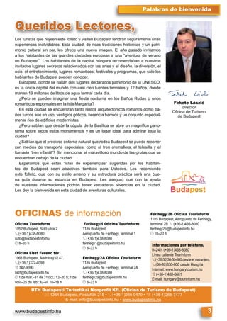 www.budapestinfo.hu 3
Palabras de bienvenida
Los turistas que hojeen este folleto y visiten Budapest tendrán seguramente unas
experiencas inolvidables. Esta ciudad, de ricas tradiciones históricas y un patri-
monio cultural sin par, les ofrece una nueva imagen. El año pasado invitamos
a los habitantes de las grandes ciudades europeas a una “aventura de verano
en Budapest”. Los habitantes de la capital húngara recomendaban a nuestros
invitados lugares secretos relacionados con las artes y el diseño, la diversión, el
ocio, el entretenimiento, lugares románticos, festivales y programas, que sólo los
habitantes de Budapest pueden conocer.
Budapest, donde se hallan dos lugares declarados patrimonio de la UNESCO,
es la única capital del mundo con casi cien fuentes termales y 12 baños, donde
manan 19 millones de litros de agua termal cada día.
¿Pero se pueden imaginar una ﬁesta nocturna en los Baños Rudas o unos
románticos esponsales en la Isla Margarita?
En esta ciudad se encuentran tanto restos arquitectónicos romanos como ba-
ños turcos aún en uso, vestigios góticos, herencia barroca y un conjunto especial-
mente rico de ediﬁcios modernistas.
¿Pero sabían que desde la cúpula de la Basílica se abre un magníﬁco pano-
rama sobre todos estos monumentos y es un lugar ideal para admirar toda la
ciudad?
¿Sabían que el precioso entorno natural que rodea Budapest se puede recorrer
con medios de transporte especiales, como el tren cremallera, el telesilla y el
llamado “tren infantil”? Sin mencionar el maravilloso mundo de las grutas que se
encuentran debajo de la ciudad.
Esperamos que estas “islas de experiencias” sugeridas por los habitan-
tes de Budapest sean atractivas también para Ustedes. Les recomiendo
este folleto, que con su estilo ameno y su estructura práctica será una bue-
na guía durante su estancia en Budapest. Les aseguro que con la ayuda
de nuestras informaciones podrán tener verdaderas vivencias en la ciudad.
Les doy la bienvenida en esta ciudad de aventuras culturales.
Los turistas que hojeen este folleto y visiten Budapest tendrán seguramente unas
Queridos Lectores,
Fekete László
director
Oﬁcina de Turismo
de Budapest
Oﬁcina Tourinform
1052 Budapest, Sütő utca 2.
§ (+36-1)438-8080
suto@budapestinfo.hu
© 8–20 h
Oﬁcina Liszt Ferenc tér
1061 Budapest, Andrássy út 47.
§ (+36-1)322-4098
º 342-9390
liszt@budapestinfo.hu
© 1 de mar.–31 de 31 oct.: 12–20 h; 1 de
nov.–25 de feb.: lu–vi: 10–18 h
Ferihegy/1 Oﬁcina Tourinform
1185 Budapest,
Aeropuerto de Ferihegy, terminal 1
§ (+36-1)438-8080
ferihegy1@budapestinfo.hu
© 8–22 h
Ferihegy/2A Oﬁcina Tourinform
1185 Budapest,
Aeropuerto de Ferihegy, terminal 2A
§ (+36-1)438-8080
ferihegy2a@budapestinfo.hu
© 8–23 h
Ferihegy/2B Oﬁcina Tourinform
1185 Budapest, Aeropuerto de Ferihegy,
terminal 2B § (+36-1)438-8080
ferihegy2b@budapestinfo.hu
© 10–20 h
BTH Budapesti Turisztikai Nonproﬁt Kft. (Oﬁcina de Turismo de Budapest)
* 1364 Budapest, Postaﬁók 215 • § (+36-1)266-0479 • º (+36-1)266-7477
E-mail: info@budapestinfo.hu • www.budapestinfo.hu
Informaciones por teléfono,
0–24 h (+36-1)438-8080
Línea caliente Tourinform
§ (+36-30)30-30-600 desde el extranjero,
§ (06-80)630-800 desde Hungría
Internet: www.hungarytourism.hu
º (+36-1)488-8661
E-mail: hungary@tourinform.hu
OFICINAS de información
 
