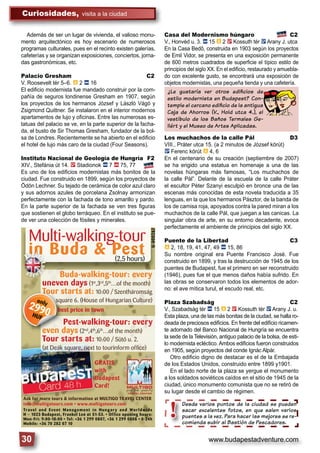 www.budapestadventure.com30
Curiosidades, visita a la ciudad
Multi-walking-tour
in Buda & Pest
U-000287
(2,5 hours)
best price in town
Buda-walking-tour: every
uneven days (1st
,3rd
,5th
…of the month)
Tour starts at: 10:00 / Szentháromság
square 6. (House of Hungarian Culture)
Pest-walking-tour: every
even days (2nd
,4th
,6th
…of the month)
Tour starts at: 10:00 / Sütő u. 2.
(at Deák square, next to tourinform ofﬁce)
Travel and Event Management in Hungary and Worldwide
Budapest
iiiiiinnnnnn Buda
price in
Buda--waBuda wa
uneven days
Tour startss at
e 6. (Ho
st--wa
Englis
Lang
uage
eeven day
Tour staTour sta
bbbbbbesbb t p
ToToToToT ur sta
squsss are
Pe
d
only
2990HUF
Desde varios puntos de la ciudad se pueden
sacar excelentes fotos, en que salen varios
puentes a la vez. Para hacer las mejores se re-
comienda subir al Bastión de Pescadores.
Desde varios
sacar excele
puentes a la v
comienda sub
!
Además de ser un lugar de vivienda, el valioso monu-
mento arquitectónico es hoy escenario de numerosos
programas culturales, pues en el recinto existen galerías,
cafeterías y se organizan exposiciones, conciertos, jorna-
das gastronómicas, etc.
Palacio Gresham C2
V. Roosevelt tér 5–6. â 2 ã 16
El ediﬁcio modernista fue mandado construir por la com-
pañía de seguros londinense Gresham en 1907, según
los proyectos de los hermanos József y László Vágó y
Zsigmond Quittner. Se instalaron en el interior modernos
apartamentos de lujo y oﬁcinas. Entre las numerosas es-
tatuas del palacio se ve, en la parte superior de la facha-
da, el busto de Sir Thomas Gresham, fundador de la bol-
sa de Londres. Recientemente se ha abierto en el ediﬁcio
el hotel de lujo más caro de la ciudad (Four Seasons).
Instituto Nacional de Geología de Hungría F2
XIV., Stefánia út 14. 2 Stadionok ã 7 ä 75, 77
Es uno de los ediﬁcios modernistas más bonitos de la
ciudad. Fue construido en 1899, según los proyectos de
Ödön Lechner. Su tejado de cerámica de color azul claro
y sus adornos azules de porcelana Zsolnay armonizan
perfectamente con la fachada de tono amarillo y pardo.
En la parte superior de la fachada se ven tres ﬁguras
que sostienen el globo terráqueo. En el instituto se pue-
de ver una colección de fósiles y minerales.
Casa del Modernismo húngaro C2
V., Honvéd u. 3. ã 15 â 2 2 Kossuth tér ë Arany J. utca
En la Casa Bedő, construida en 1903 según los proyectos
de Emil Vidor, se presenta en una exposición permanente
de 600 metros cuadrados de superﬁcie el típico estilo de
principios del siglo XX. En el ediﬁcio, restaurado y amuebla-
do con excelente gusto, se encontrará una exposición de
objetos modernistas, una pequeña tienda y una cafetería.
Los muchachos de la calle Pál D3
VIII., Práter utca 15. (a 2 minutos de József körút)
ë Ferenc körút â 4, 6
En el centenario de su creación (septiembre de 2007)
se ha erigido una estatua en homenaje a una de las
novelas húngaras más famosas, “Los muchachos de
la calle Pál”. Delante de la escuela de la calle Práter
el escultor Péter Szanyi esculpió en bronce una de las
escenas más conocidas de esta novela traducida a 35
lenguas, en la que los hermanos Pásztor, de la banda de
los de camisa roja, apoyados contra la pared miran a los
muchachos de la calle Pál, que juegan a las canicas. La
singular obra de arte, en su entorno decadente, evoca
perfectamente el ambiente de principios del siglo XX.
Puente de la Libertad C3
â 2, 18, 19, 41, 47, 49 ã 15, 86
Su nombre original era Puente Francisco José. Fue
construido en 1899, y tras la destrucción de 1945 de los
puentes de Budapest, fue el primero en ser reconstruido
(1946), pues fue el que menos daños había sufrido. En
las obras se conservaron todos los elementos de ador-
no: el ave mítica turul, el escudo real, etc.
Plaza Szabadság C2
V., Szabadság tér ã 15 â 2 2 Kossuth tér ë Arany J. u.
Esta plaza, una de las más bonitas de la ciudad, se halla ro-
deada de preciosos ediﬁcios. En frente del ediﬁcio ricamen-
te adornado del Banco Nacional de Hungría se encuentra
la sede de la Televisión, antiguo palacio de la bolsa, de esti-
lo modernista ecléctico. Ambos ediﬁcios fueron construidos
en 1905, según proyectos del conde Ignác Alpár.
Otro ediﬁcio digno de destacar es el de la Embajada
de los Estados Unidos, construido entre 1899 y1901.
En el lado norte de la plaza se yergue el monumento
a los soldados soviéticos caídos en el sitio de 1945 de la
ciudad, único monumento comunista que no se retiró de
su lugar desde el cambio de régimen.
¿Le gustaría ver otros ediﬁcios de
estilo modernista en Budapest? Con-
temple el cercano ediﬁcio de la antigua
Caja de Ahorros (V., Hold utca 4.), el
vestíbulo de los Baños Termales Ge-
llért y el Museo de Artes Aplicadas.
 