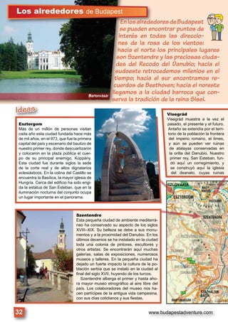 www.budapestadventure.com32
Szentendre
Esta pequeña ciudad de ambiente mediterrá-
neo ha conservado su aspecto de los siglos
XVIII–XIX. Su belleza se debe a sus monu-
mentos y a la proximidad del Danubio. En los
últimos decenios se ha instalado en la ciudad
toda una colonia de pintores, escultores y
otros artistas. Se encontrarán aquí muchas
galerías, salas de exposiciones, numerosos
museos y talleres. En la pequeña ciudad ha
dejado un fuerte impacto la cultura de la po-
blación serbia que se instaló en la ciudad al
ﬁnal del siglo XVII, huyendo de los turcos.
Szentendre alberga el primer y hasta aho-
ra mayor museo etnográﬁco al aire libre del
país. Los colaboradores del museo nos ha-
cen partícipes de la antigua vida campesina,
con sus días cotidianos y sus ﬁestas.
Visegrád
Visegrád muestra a la vez el
pasado, el presente y el futuro.
Antaño se extendía por el terri-
torio de la población la frontera
del imperio romano, el limes,
y aún se pueden ver ruinas
de atalayas conservadas en
la orilla del Danubio. Nuestro
primer rey, San Esteban, fun-
dó aquí un corregimiento, y
se construyó aquí la iglesia
del deanato, cuyas ruinas
Martonvásár
EnlosalrededoresdeBudapest
se pueden encontrar puntos de
interés en todas las direccio-
nes de la rosa de los vientos:
hacia el norte los principales lugares
son Szentendre y las preciosas ciuda-
des del Recodo del Danubio; hacia el
sudoeste retrocedemos milenios en el
tiempo; hacia el sur encontramos re-
cuerdos de Beethoven; hacia el noreste
llegamos a la ciudad barroca que con-
serva la tradición de la reina Sissi.
nnnlllllllllosososaaallllllrlrlr ddddddededeedEEEEEnEnEnEn
Los alrededores de Budapest
Esztergom
Más de un millón de personas visitan
cada año esta ciudad fundada hace más
de mil años, en el 973, que fue la primera
capital del país y escenario del bautizo de
nuestro primer rey, donde descuartizaron
y colocaron en la plaza pública el cuer-
po de su principal enemigo, Koppány.
Esta ciudad fue durante siglos la sede
de la corte real y de altos dignatarios
eclesiásticos. En la colina del Castillo se
encuentra la Basílica, la mayor iglesia de
Hungría. Cerca del ediﬁcio ha sido erigi-
da la estatua de San Esteban, que en la
iluminación nocturna del conjunto ocupa
un lugar importante en el panorama.
Esztergom
Ideas
 