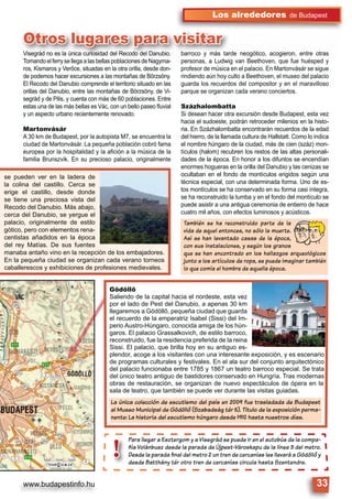 www.budapestinfo.hu 33
Los alrededores de Budapest
Visegrád no es la única curiosidad del Recodo del Danubio.
TomandoelferrysellegaalasbellaspoblacionesdeNagyma-
ros, Kismaros y Verőce, situadas en la otra orilla, desde don-
de podemos hacer excursiones a las montañas de Börzsöny.
El Recodo del Danubio comprende el territorio situado en las
orillas del Danubio, entre las montañas de Börzsöny, de Vi-
segrád y de Pilis, y cuenta con más de 60 poblaciones. Entre
estas una de las más bellas es Vác, con un bello paseo ﬂuvial
y un aspecto urbano recientemente renovado.
Martonvásár
A 30 km de Budapest, por la autopista M7, se encuentra la
ciudad de Martonvásár. La pequeña población cobró fama
europea por la hospitalidad y la aﬁción a la música de la
familia Brunszvik. En su precioso palacio, originalmente
barroco y más tarde neogótico, acogieron, entre otras
personas, a Ludwig van Beethoven, que fue huésped y
profesor de música en el palacio. En Martonvásár se sigue
rindiendo aún hoy culto a Beethoven, el museo del palacio
guarda los recuerdos del compositor y en el maravilloso
parque se organizan cada verano conciertos.
Százhalombatta
Si desean hacer otra excursión desde Budapest, esta vez
hacia el sudoeste, podrán retroceder milenios en la histo-
ria. En Százhalombatta encontrarán recuerdos de la edad
del hierro, de la llamada cultura de Hallstatt. Como lo indica
el nombre húngaro de la ciudad, más de cien (száz) mon-
tículos (halom) recubren los restos de las altas personali-
dades de la época. En honor a los difuntos se encendían
enormes hogueras en la orilla del Danubio y las cenizas se
ocultaban en el fondo de montículos erigidos según una
técnica especial, con una determinada forma. Uno de es-
tos montículos se ha conservado en su forma casi íntegra,
se ha reconstruido la tumba y en el fondo del montículo se
puede asistir a una antigua ceremonia de entierro de hace
cuatro mil años, con efectos luminosos y acústicos.
Para llegar a Esztergom y a Visegrád se puede ir en el autobús de la compa-
ñía Volánbusz desde la parada de Újpest-Városkapu de la línea 3 del metro.
Desde la parada ﬁnal del metro 2 un tren de cercanías les llevará a Gödöllô y
desde Batthány tér otro tren de cercanías circula hasta Szentendre.
Para llegar a
ñía Volánbusz
Desde la para
desde Batthá
!
Visegrád no es la única curiosidad del Recodo del Danubio.
TomandoelferrysellegaalasbellaspoblacionesdeNagyma
barroco y más tarde neogótico, acogieron, entre otras
personas a Ludwig van Beethoven que fue huésped y
Otros lugares para visitar
Gödöllő
Saliendo de la capital hacia el nordeste, esta vez
por el lado de Pest del Danubio, a apenas 30 km
llegaremos a Gödöllő, pequeña ciudad que guarda
el recuerdo de la emperatriz Isabel (Sissi) del Im-
perio Austro-Húngaro, conocida amiga de los hún-
garos. El palacio Grassalkovich, de estilo barroco,
reconstruido, fue la residencia preferida de la reina
Sissi. El palacio, que brilla hoy en su antiguo es-
plendor, acoge a los visitantes con una interesante exposición, y es escenario
de programas culturales y festivales. En el ala sur del conjunto arquitectónico
del palacio funcionaba entre 1785 y 1867 un teatro barroco especial. Se trata
del único teatro antiguo de bastidores conservado en Hungría. Tras modernas
obras de restauración, se organizan de nuevo espectáculos de ópera en la
sala de teatro, que también se puede ver durante las visitas guiadas.
se pueden ver en la ladera de
la colina del castillo. Cerca se
erige el castillo, desde donde
se tiene una preciosa vista del
Recodo del Danubio. Más abajo,
cerca del Danubio, se yergue el
palacio, originalmente de estilo
gótico, pero con elementos rena-
centistas añadidos en la época
del rey Matías. De sus fuentes
manaba antaño vino en la recepción de los embajadores.
En la pequeña ciudad se organizan cada verano torneos
caballerescos y exhibiciones de profesiones medievales.
La única colección de escutismo del país en 2009 fue trasladada de Budapest
al Museo Municipal de Gödöllô (Szabadság tér 5). Título de la exposición perma-
nente: La historia del escutismo húngaro desde 1910 hasta nuestros días.
También se ha reconstruido parte de la
vida de aquel entonces, no sólo la muerte.
Así se han levantado casas de la época,
con sus instalaciones, y según los granos
que se han encontrado en los hallazgos arqueológicos
junto a los artículos de ropa, se puede imaginar también
lo que comía el hombre de aquella época.
 