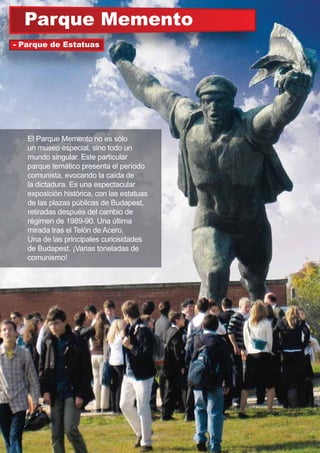 Parque Memento
El Parque Memento no es sólo
un museo especial, sino todo un
mundo singular. Este particular
parque temático presenta el período
comunista, evocando la caída de
la dictadura. Es una espectacular
exposición histórica, con las estatuas
de las plazas públicas de Budapest,
retiradas después del cambio de
régimen de 1989-90. Una última
mirada tras el Telón de Acero.
Una de las principales curiosidades
de Budapest. ¡Varias toneladas de
comunismo!
- Parque de Estatuas
 