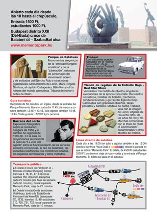 Abierto cada día desde
las 10 hasta el crepúsculo.
Entrada 1500 Ft,
estudiantes 1000 Ft.
Budapest distrito XXII
(Dél-Buda) cruce de
Balatoni út – Szabadkai utca
www.mementopark.hu
Guía turístico
Recorrido de 50 minutos, en inglés, desde la entrada del
Parque Memento. Horario: cada día 11:45, de marzo a oc-
tubre también 12:45 y 13:45, julio-agosto también 15:45,
16:45. Visita guiada: +1200 Ft por persona.
a./ Desde el cruce de Fehérvári út –
Bocskai út (Allee Shopping Center,
tranvías 4, 18, 41, 47, 61) con el
autobús 150, dirección Campona
cada 20 minutos (los ¿nes de semana
cada 30 minutos), hasta la parada
Memento Park, viaje de 25 minutos.
b./ Desde la estación de autobuses
Volánbusz, junto a la Estación de
Ferrocarril de Kelenföld (autobuses
7E, 173E, tranvías 19, 49) autobuses
710, 720, 721, 722 hasta la parada de
Memento Park, viaje de 10 minutos.
Línea directa de autobús
Cada día a las 11:00 (en julio y agosto también a las 15:00)
desde la céntrica Plaza Deák ( ), desde la parada en
que se indica “Memento Park”. El billete, de 4500 Ft (estudiantes
3500 Ft) contiene el viaje de ida y vuelta y la entrada al Parque
Memento. El billete se saca en el autobús.
Parque de Estatuas
Monumentos alegóricos
de la “amistad húngaro-
soviética” y de la
“Liberación”, estatuas
de personajes del
movimiento obrero
y de soldados del Ejército Rojo y otras obras
gigantescas. Monumentos de Lenin, Marx, Engels,
Dimitrov, el capitán Ostiapenko, Béla Kun y otros
héroes del mundo comunista. Tribuna de honor y
botas de Stalin.
Barraca del norte
Exposición fotográ¿ca
sobre la revolución
húngara de 1956 y el
cambio de régimen de
1989-90. En la sala de
proyecciones se presenta
la película “La vida del
agente” sobre el funcionamiento de los servicios
secretos comunistas, la red de delatores, las
escuchas telefónicas, los micrófonos ocultos,
los registros domiciliarios y otros métodos.
Tienda da regalos de la Estrella Roja -
Red Star Store
Verdadero mercadillo de objetos singulares,
evocadores de la época comunista. Recuerdos
soviéticos, botellas de bolsillo, mecheros,
condecoraciones y gorras del Ejército Rojo.
Camisetas con graciosos diseños, tazas,
postales y carteles. Modelo de coche Trabant,
vela con la imagen
de Lenin, objetos de
recuerdo retro, de
los años 50, 60 y 70.
Marchas comunistas
con el título de “Best
of Communism”,
documentales y otros
objetos de interés.
Trabant
Los visitantes pueden
sentarse en el “coche
del pueblo”, de la
famosa marca Trabant,
procedente de la
Alemania Democrática,
para poder evocar el
ambiente de la época.
Transporte público
 