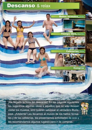 ¡Ha llegado la hora del descanso! En las páginas siguientes
les sugerimos algunas ideas a aquellos que no sólo desean
visitar los museos, sino quieren saborear el verdadero Buda-
pest. ¡Adelante! Les llevamos al mundo de los baños terma-
les y de las cafeterías, les presentamos actividades de ocio y
les recomendamos algunos lugares para ir de compras.
Descanso & relax
Tiempo libre, deportes
Baños termales, grutas
Cafeterías, bares
Compras
Ti lib
Compras
 