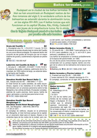 www.budapestinfo.hu 37
Baños termales,grutas
Budapest es la ciudad de los baños termales. Si
bien se han encontrado en Budapest restos de ba-
ños romanos del siglo II, la verdadera cultura de los
balnearios se extendió durante la dominación turca,
en los siglos XVI–XVII. Los 4 baños turcos que aún
funcionan en la capital (Rudas, Rác, Király, Császár)
son joyas de la arquitectura turca. No lo olvide.
Con la Tarjeta Budapest puede ir a los baños
por precios aún más baratos.
Tienen que verlo
En el caso de las entradas indicamos el precio más elevado y el más bajo, hay además otros tipos de
billetes. Los precios son de ﬁnales del año 2009, que podrán subir en el año 2010.
Sobre la composición y efectos curativos de las aguas medicinales encontrarán información en hún-
garo, inglés y alemán en la página web www.budapestspas.hu
En los baños termales con la Tarjeta Budapest tendrá descuento para el servicio de masaje.
En el caso de
billetes. Los
Sobre la com
garo, inglés y
En los baños
!
Baños termales
Gellért g C3
XI., Kelenhegyi út 4–6.
§ 466-6166
© 6–20 h
Es uno de los baños pre-
feridos de los turistas que
llegan a Budapest. El ma-
nantial que lo alimenta
aparece mencionado en
documentos del siglo XIII.
En el hotel contiguo, y aún más en los baños, se
ha conservado el interior modernista original, con
mosaicos, vidrieras y estatuas.
ã 7, 86 à 18, 19, 41 & 2200–3800 HUF
Baños termales
Gellért g
Idea
Gruta del Castillo a B2
I., Országház utca 16. § 214-3121 © ma-do: 10-18 h
El sistema de grutas situado bajo la colina del Castillo
es una zona natural protegida. Es especial dentro del
conjunto de las grutas de Hungría por ser el mayor
sistema de grutas y subterráneos originado en piedra
caliza.
ã 16A & 150-300 HUF
Laberinto del Castillo de Buda b B2
I., Úri utca 9. § 489-3281, 212-0287 © 9.30–19.30 h
El sistema de grutas y sótanos, patrimonio de la Hu-
manidad, de 1200 metros de largo, se extiende deba-
jo del barrio del Castillo.
ã 16A & 1500–2000 HUF
Danubius Health Spa Resort Helia c A3
XIII., Kárpát utca 62–64. § 889-5800 © 7–22 h
El hotel termal de cuatro estrellas, de estilo escan-
dinavo, espera a los visitantes en la orilla de Pest
del Danubio con un precioso panorama sobre la Isla
Margarita y las colinas de Buda. El popular complejo,
además de cuatro piscinas, tiene sauna, baños de
vapor, gimnasios y una terraza para tomar el sol.
ä 79 & 3500–5200 HUF
Danubius Health Spa Resort
Margitsziget d A3
Danubius Grand Hotel Margitsziget
XIII., Isla Margarita § 889-4700, 889-4752
© 7.30–21.30 h
El complejo de ediﬁcios, situado en la pintoresca
Isla Margarita, el más hermoso parque de la capital,
es un escenario ideal para el reposo. Espera a los
visitantes lejos de los ruidos de la ciudad, pero cer-
ca del centro, con muchas comodidades y servicios
(1 piscina para nadar y 4 termales).
ã 26 à 4, 6 & 6500–7700 HUF
Baños termales Király e B2
II., Fő utca 82–84. § 202-3688 © para señoras: lu, mi
8–19 h; para caballeros: ma, ju, vi, sá 9–20 h; para
señoras y caballeros: do 9–20 h
Los baños se empezaron a construir probablemente
en la época del pachá Arslán, en 1565.
Es uno de los pocos monumentos turcos que se han
conservado con su pompa original, dando una ima-
gen de la cultura de los balnearios de la época turca
temprana.
ê Batthány tér ã 60, 86 & 1500–2100 HUF
Baños termales y Piscina Lukács f A3
II., Frankel Leó utca 25–29. § 326-1695
© lunes–viernes 6–19 h, sábado–domingo 6–17 h
El complejo, construido en el siglo XIX, además de
 