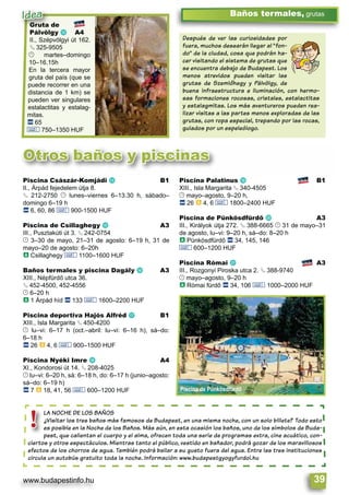 www.budapestinfo.hu 39
Baños termales, grutas
Gruta de
Pálvölgy m A4
II., Szépvölgyi út 162.
§ 325-9505
© martes–domingo
10–16.15h
En la tercera mayor
gruta del país (que se
puede recorrer en una
distancia de 1 km) se
pueden ver singulares
estalactitas y estalag-
mitas.
ã 65
& 750–1350 HUF
LA NOCHE DE LOS BAÑOS
¿Visitar los tres baños más famosos de Budapest, en una misma noche, con un solo billete? Todo esto
es posible en la Noche de los Baños. Más aún, en esta ocasión los baños, uno de los símbolos de Buda-
pest, que calientan el cuerpo y el alma, ofrecen toda una serie de programas extra, cine acuático, con-
ciertos y otros espectáculos. Mientras tanto el público, vestido en bañador, podrá gozar de los maravillosos
efectos de los chorros de agua. También podrá bailar a su gusto fuera del agua. Entre las tres instituciones
circula un autobús gratuito toda la noche. Información: www.budapestgyogyfurdoi.hu
LA NOCHE DE
¿Visitar los t
es posible en
pest, que cal
ciertos y otros esp
!
Después de ver las curiosidades por
fuera, muchos desearán llegar al “fon-
do” de la ciudad, cosa que podrán ha-
cer visitando el sistema de grutas que
se encuentra debajo de Budapest. Los
menos atrevidos pueden visitar las
grutas de Szemlôhegy y Pálvölgy, de
buena infraestructura e iluminación, con hermo-
sas formaciones rocosas, cristales, estalactitas
y estalagmitas. Los más aventureros pueden rea-
lizar visitas a las partes menos exploradas de las
grutas, con ropa especial, trepando por las rocas,
guiados por un espeleólogo.
Otros baños y piscinas
Piscina de Pünkösdfürdő
Gruta de
Pálvölgy m A4
Idea
Piscina Császár-Komjádi n B1
II., Árpád fejedelem útja 8.
§ 212-2750 © lunes–viernes 6–13.30 h, sábado–
domingo 6–19 h
ã 6, 60, 86 & 900-1500 HUF
Piscina de Csillaghegy o A3
III., Pusztakúti út 3. § 242-0754
© 3–30 de mayo, 21–31 de agosto: 6–19 h, 31 de
mayo–20 de agosto: 6–20h
à Csillaghegy & 1100–1600 HUF
Baños termales y piscina Dagály p A3
XIII., Népfürdő utca 36.
§ 452-4500, 452-4556
© 6–20 h
à 1 Árpád híd ã 133 & 1600–2200 HUF
Piscina deportiva Hajós Alfréd q B1
XIII., Isla Margarita § 450-4200
© lu–vi: 6–17 h (oct.–abril: lu–vi: 6–16 h), sá–do:
6–18 h
ã 26 à 4, 6 & 900–1500 HUF
Piscina Nyéki Imre r A4
XI., Kondorosi út 14. § 208-4025
© lu–vi: 6–20 h, sá: 6–18 h, do: 6–17 h (junio–agosto:
sá–do: 6–19 h)
ã 7 à 18, 41, 56 & 600–1200 HUF
Piscina Palatinus s B1
XIII., Isla Margarita § 340-4505
© mayo–agosto, 9–20 h,
ã 26 à 4, 6 & 1800–2400 HUF
Piscina de Pünkösdfürdő t A3
III., Királyok útja 272. § 388-6665 © 31 de mayo–31
de agosto, lu–vi: 9–20 h, sá–do: 8–20 h
à Pünkösdfürdő ã 34, 145, 146
& 600–1200 HUF
Piscina Római u A3
III., Rozgonyi Piroska utca 2. § 388-9740
© mayo–agosto, 9–20 h
à Római fürdő ã 34, 106 & 1000–2000 HUF
 