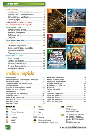 www.budapestadventure.com4
Arte y diseño..................................................... 5
Museos, salas de exposiciones....................... 5
Iglesias, colecciones eclesiásticas................ 12
Contemporáneo y antiguo............................. 15
Diseño húngaro............................................. 17
Curiosidades, visita a la ciudad.................... 20
Los alrededores de Budapest ....................... 32
Descanso & relax............................................ 36
Baños termales, grutas ................................. 37
Tiempo libre, deportes................................... 40
Cafeterías, bares........................................... 43
Compras........................................................ 44
Festivales & eventos...................................... 46
Zona de marcha.............................................. 50
Excelentes sugerencias ................................ 51
Clubs, escenarios de conciertos,
lugares de diversión ...................................... 53
Restaurantes................................................. 55
Informaciones útiles....................................... 58
Antes de viajar............................................... 59
Llegada a Budapest ...................................... 60
Informaciones prácticas ................................ 61
En caso de emergencia................................. 62
Transportes urbanos ..................................... 64
Contenido
ÍÍnddicee rápido
Aparcamiento .........................................................64
Asistencia médica y odontológica, farmacias.........63
Baños Széchenyi....................................................38
Calendario previo de eventos 2010........................47
Cambio de dinero ...................................................63
Ediﬁcios de aparcamiento, garajes.........................65
Galería Nacional Húngara........................................7
Iglesia Matías .........................................................13
Informaciones del aeropuerto.................................60
Líneas de metro......................................................64
Mapa de los transportes.........................................67
MÁVDIREKT...........................................................60
Mercado Central.....................................................24
Mercado Ecseri.......................................................15
Minibús del aeropuerto...........................................60
Museo de Bellas Artes..............................................8
Oﬁcinas de informaciones ........................................3
Palacio de las Artes................................................23
Para llamar por teléfono .........................................61
Riverride .................................................................28
Tarjeta Budapest.....................................................65
Taxi .........................................................................65
Teléfonos importantes ............................................62
Visita a la Basílica ..................................................12
Visita a la Ópera.....................................................22
Visita al Parlamento................................................26
Visita a la Sinagoga................................................13
Leyenda
à Tranvía
à Tren de Cercanías
ã Autobús
ä Trolebús
È Metro 1
Ê Metro 2
Ë Metro 3
§ Teléfono
º Fax
© Horario
& Entrada
A3 Símbolo del mapa
a Ubicación del lugar en el mapa
Descuento
con la
Tarjeta Budapest
budapest-card.com
Las instituciones indicadas
han decidido colaborar
con Budapest, formando el
llamado Grupo de Trabajo
Cultural.
culturalbudapest.com
5 46
50
20
58
36
 