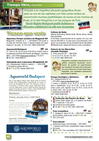 www.budapestadventure.com40
Gracias a su magníﬁca situación geográﬁca, Buda-
pest es una de las capitales con más zonas verdes: se
encontrarán muchas posibilidades de recreo en los montes de
Buda, en la Isla Margarita o en los parques de Pest.
Con la Tarjeta Budapest podrá dedicarse a
diferentes actividades de ocio con descuento.
GGGGGraciiias a su mag íííníﬁﬁﬁca iisituac óóión geogGGGGG
Tiempo libre,deportes
Tienen que verlo
Aquaréna, Parque acuático de Mogyoród B3
Mogyoród, Vízipark út 1. § (36-28)541-100 (junto a
la pista de Fórmula Uno) © desde ﬁnales de mayo
hasta el 1 de sept.: 9–19 h & 3800–5200 HUF
Aquaworld Budapest A3
IV., Íves út 16. (en la zona norte de la ciudad, junto a
la cabecera de Pest del Puente de Megyer, carretera
MO) § 231-3760 www.aqua-world.hu © 6–22 h
ã 30 & 1500-6900 Ft
Velocípedo para 4 personas (Bringóhintó) B1
XIII., Margitsziget, Hajós A. sétány 1. § 329-2746
© 8-hasta la puesta del sol
ã 26 à 4, 6 & desde 2680 HUF
Colinas de Buda A4
(Monte Széchenyi, Monte Sváb, Monte János, Monte
Hármashatár)
El territorio noroccidental de la capital, con sus coli-
nas de 400-500 m, su aire puro y sus bosques y sen-
deros, es el paraíso de los amantes de la naturaleza.
2 Moszkva tér, desde allí tranvía y tren cremallera
Palacio de las Maravillas
(Csodák Palotája) A1
II., Fény utca 20–22. § 366-4044
© lu–vi: 9–17 h, sa–do: 10–18 h
à 4, 6 & 880–3800 HUF
Parque Zoológico y Botánico B1
XIV., Állatkerti körút 6–12.
§ 273-4901 www.zoobudapest.com
© marzo y octubre: lu–ju: 9–17 h, vi–do: 9–17.30,
abril y septiembre: lu–ju: 9–17.30 , vi–do: 9–18 h,
mayo, junio, julio, agosto: lu–ju: 9–18 h, vi–do: 9–19
h, enero, febr., nov.: lu–do: 9–16h
È Széchenyi fürdő ä 72
& 1290–5290 HUF
Exposición cientíﬁca interactiva en un
ediﬁcio industrial declarado monu-
mento. Se podrán ver experimentos
que muestran las leyes de la naturale-
za y de la física de un modo divertido y
asequible. Una verdadera experiencia
para toda la familia.
Funicular del Palacio de Buda B2
Entre Clark Ádám tér y el palacio de Buda
© cada día, 7.30–22 h
No funciona los lunes pares.
ã 16, 86 à 19, 41 & 500–1400 HUF
Tren cremallera A3
II., Szilágyi E. fasor 14–16. § 355-4167 © Salida
de los trenes, todo el día: 5–23 h à 61, 59
& 270 HUF
Tren infantil A3
Széchenyi-hegy y Hűvösvölgy § 397-5392
© abierto todo el año, septiembre–mayo: cerrado
los lunes
ã 29 à 61, Tren cremallera & 300–700 HUF
Funicular d
Entre Clark Á
© cada día, 7
No funciona los lu
ã 16 86 à 19 4
!
Aquaworld – Vízibirodalom
C|A H-1044 Budapest, Íves út 16. | T|P +36 1 2313 760
E aquaworld@aqua-world.hu | www.aqua-world.hu
Opening hours
All year round from 6 a.m. to 10 p.m.
Tickets already from 1200 HUF
AAquuuuawwwoorrld BBBuudaapppesstt
One of the biggest indoor water theme parks in Central
Europe offers unforgettable entertainment to visitors of
every age throughout the year. The adventure centre is
covered by a 72-meter wide 5-storey high giant dome,
can host 1800 guests, it has 15 different pools among the
unique in Europe surf pool, 11 slides, a Sauna World, Kids’
World and during the summer a beach, too.
Location
The water theme park is located in the
northern part of Budapest, just off
the Pest side bridgehead of Megyeri
Bridge along the new M0 ring.
Free shuttle service is
available every day bet-
ween Heroes’ Square and
Aquaworld Budapest.
alom
ú 16 | | 36 1 231
d
 