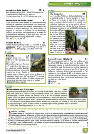 www.budapestinfo.hu 41
Tiempo libre, deportes
PARQUE KINCSEM
Haga sus apuestas. Podrá sentir la emoción de las carreras de caballos y de las apuestas en el Parque Kincsem, que
funciona como sucesor del legendario Hipódromo de antaño de Budapest. Las tradiciones evocan los viejos tiempos,
pero el ambiente es moderno, los visitantes, según su temperamento, pueden mirar las carreras gritando desde la
tribuna, sentados en el restaurante de grandes ventanales o desde los palcos. Los que tienen menos experiencia podrán
acudir a la taquilla de los primeros apostadores, donde les explicarán el sistema de las apuestas. Desde el centro urbano
se puede ir al Parque Kincsem en metro. Los sábados se organizan carreras de trote, los domingos de galope.
Información: www.kincsemrendezveny.hu
PARQUE KINCS
Haga sus apues
funciona como s
pero el ambient
tribuna, sentados en
acudir a la taquilla de
!
Parque Municipal (Városliget) D-E1
El mayor parque de la parte de Pest es un lugar de excursión, descanso y diver-
sión de la gente de la capital. El antiguo territorio real de caza, después de secar
las ciénagas y plantar árboles, se convirtió en el s. XIX en un parque de estilo
inglés, y para las ﬁestas del milenario se construyeron aquí suntuosos ediﬁcios y
monumentos (Museo de Bellas Artes, Salón de Arte, el monumento al milenario, el castillo de Vajdahunyad).
El parque brinda numerosas posibilidades de distracción, para todas las edades: el parque de atracciones,
el parque zoológico, circo, museos, baños, el estanque para remar, pista de hielo en invierno.
È Hősök tere, Széchenyi fürdő ä 70, 72, 75, 78
Parque Municipal (V
El mayor parque de la pa
Idea
Gran Circo de la Capital B1
XIV., Állatkerti körút 12/A § 343-8300 www.hnc.hu
© se darán informaciones por teléfono
È Széchenyi fürdő ä 72 & 2200–2800 HUF
Monte Gerardo (Gellérthegy) B3
Lugar de excursión muy popular de los habitantes de la
capital y de los turistas, por su parque y sus miradores.
Tiene puntos de interés que evocan diferentes épocas
históricas: la estatua del obispo San Gerardo la época
pagana, la Ciudadela la opresión de los Habsburgo
después de la guerra de independencia de 1848–49
y la estatua de la Libertad, que se erige en la cima, el
período posterior a la Segunda Guerra Mundial.
ã 7, 86 à 18, 19, 41, 56
Terraza de Hielo C1
Terraza de WestEnd City Center VI., Váci út 1–3. www.
jegterasz.hu © do–ju: 8–22 h, minihockey vi–sá: 22–24 h
ã 206 à 4, 6 3 Nyugati pu. & 800–1300 HUF
Parque Popular (Népliget) F4
El mayor parque del lado de Pest fue conﬁgurado en
los años 1860. Este parque de 5 km de largo y 112
hectáreas, situado al sudeste del centro urbano, es
un agradable lugar de descanso. Junto a los paseos
se hallan estatuas y monumentos. En el parque se
halla una institución de importancia nacional, el Pla-
netario, en cuya cúpula de 23 m de diámetro se or-
ganizan, además de conferencias sobre astronomía,
espectáculos de láser con acompañamiento de músi-
ca clásica o música pop.
ë Népliget
ã 103 à 1, 1A
Telesilla A4
Zugliget-János-hegy § 394-
3764 © 10–16 h Cerrado cada
lunes impar.
El telesilla, el primer “ferroca-
rril” suspendido del país, con
su recorrido desde Zugliget
hasta János-hegy ofrece una
experiencia única. Desde la
parada superior tras un breve paseo se llega a la
parada de János-hegy del “tren infantil”. En quince
minutos se sube al mirador Erzsébet, desde don-
de se tiene una magníﬁca vista de la ciudad.
ã 156 & 400–700 HUF
Telesilla
Zugliget-János-hegy
Idea
Isla Margarita B1
Los recuerdos históricos de la esbelta isla que
se extiende entre el Puente Margit y el Puen-
te Árpád se remontan al siglo XI. Se encuentra
aquí el parque más hermoso de la capital. Los
visitantes, paseando por la isla, podrán admirar
algunos ediﬁcios de interés (la Torre de agua,
declarada monumento por la UNESCO, la fuente
de música, el Teatro
al aire libre, la Igle-
sia de San Miguel)
y ruinas centenarias
(el convento en el
que vivió la hija del
rey Béla IV y los
restos de dos igle-
sias). En la isla hay
piscinas, dos hote-
les, restaurantes y
bares. ã 26 à 4, 6
Isla Margarita
Los recuerdos históric
Idea
 