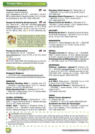 www.budapestadventure.com42
Tiempo libre, deportes
Más deporte
FUTAPEST carrera turística
La ciudad se puede ver desde un autocar, a pie o hasta hay gente que preﬁere ver los monumentos co-
rriendo. Se organizan carreras cuyo recorrido toca los más hermosos puntos de la ciudad, entre ellos
la Plaza de los Héroes, la Avenida Andrássy, los muelles del Danubio de Pest y de Buda. Música de fondo
y el público que mira el evento animando a los corredores. Total, una visita turística singular. Y al llegar a la
meta todo un festival.
FUTAPEST car
La ciudad se p
rriendo. Se or
la Plaza de los
y el público que mir
!
Tropicarium Budapest A4
Campona, Centro Comercial
XXII., Nagytétényi út 37–43. § 424-3053 © 10–20 h
ã 33 (desde Móricz Zsigmond körtér), 214, 213 (des-
de Kosztolányi D. tér). & 1200–1900 HUF
Parque de historia del ferrocarril A3
XIV., Tatai út 95. § 450-1497, 238-0558 www.vasut-
tortenetipark.hu © 16–25 de marzo: 10–15 h, 26 de
marzo-31 de octubre: 10–18 h, 2 de nov.–5 de dic.:
10–15 h ã 30, 30/A, 120 à 14 & diferentes pre-
cios
Parque de Atracciones C2
XIV., Állatkerti krt. 14–16. § 363-8310
www.vidampark.hu © lu-ju 10–18 h, vi 12–18 h, sá-do
10–18 h
È Széchenyi fürdő
ä 72 & 3300–4400 HUF Entrada para un día con
pulsera identiﬁcativa, posibilidad ilimitada de jugar.
Danubius Hotel Arena XIV., Ifjúság útja 1–3.
§ 889-5282 © lu–vi: 6.30–21.30, sá–do: 8–20 h
& 2900 HUF
Danubius Hotel Flamenco XI., Tas vezér utca 7.
§ 889-5761 © lu–vi, 7–22 h, sá-do 8–20 h
& 1900–2900 HUF
Római Fit-Forma Stúdió III., Monostori út 31.
453-2901 © lunes–viernes, 7–22 h, sábado–domin-
go, 8–16 h & desde 1200 HUF
GO-CART
Budaring Go-Cart XI., Budaörsi út (junto al merca-
do de ﬂores Floracoop) § 247-4747 © lu–vi:11–23 h,
sá–do: 10–23 h & 2000–2500 HUF
MONOPATÍN
Görzenál III., Árpád fejedelem útja 125. § 250-4799
© marzo–octubre: lu–vi: 14–20 h, sá–do: 9–20 h
& 400–600 HUF
HÍPICA
Picadero Favorit XVI., Mókus u. 23. § 36-30/966-
9992 © martes–viernes, 14–18 h, sábado–domingo,
9–16,30 h, cerrado los lunes & 1400–2200 HUF
Petneházy Horse-Riding School II.,Feketefejutca
2. § 397-1208 © sá–do: 12–17 h & 2500–20 000 HUF
SPORTMAX
Fittness – wellness – squash XII., Csörsz u. 14–
16. § 248-2260 www.sportmax.hu © lu–vi: 6–22.30
h, sá–do: 8–21.30 h & entrada para todo un día:
1870-2200 HUF; entrada de 2 horas: 1020–1200
HUF; pista de squash: 2900–4400 HUF
SQUASH
A & TSH I., Pálya utca 9. § 356-9530 © lu–vi: 7–23
h, sá–do: 9–21 h & 1450–1750 HUF
City Squash & Fitness II., Marcibányi tér 13.
§ 325-0082 © lunes–viernes: 7–24 h, sábado–do-
mingo: 8–22 h
& desde 1500 HUF
TENIS
Római Tenisz Akadémia
III., Királyok útja 105.
§ 240-8616 © 7–22 h & desde 2800-5000 HUF
Academia de tenis de Városmajor
XII., Városmajor u. 63–69. § 202-5337 © lunes–vier-
nes, 7–22 h, sábado, 7–19 h, domingo, 8–19 h
& 3700–5400 HUF
En este parque peculiar se podrá montar
en velocípedo de vía férrea, en una pista de
400 m. Pueden organizarse incluso compe-
ticiones. Una magníﬁca posibilidad para
probar las fuerzas. Si se consigue llegar a
la meta, se tiene derecho a un diploma.
Budapest Madness
§ +36-70/431-3001 www.budapestmadness.com
Distracciones excitantes para los turistas de espíritu joven.
BOWLING
Mammut Bowling Club II., Lövőház utca 2–6.
§ 345-8300 © domingo–jueves, 10 h–1 h, viernes–
sábado, 10–3 h & 450–850 HUF
Strike Bowling Club XI., Budafoki út 111–113.
§ 206-2754 © lunes–jueves, 14 h–1 h, viernes–sába-
do, 14h–3 h & 690 HUF
CLUBS «FITNESS»
Astoria Fitness Stúdió V., Károly körút 4. § 317-
0452 © lunes–viernes 6,30–24 h, sábado–domingo
10–21 h & desde 1600 HUF
Gold’s Gym – Mammut 2 Shopping Center II.,
Lövőház u. 2–6. § 345-8544 © lunes–viernes, 6.45–
22.45 h, sábado-domingo, 8–19.45 h & 5200 HUF
 