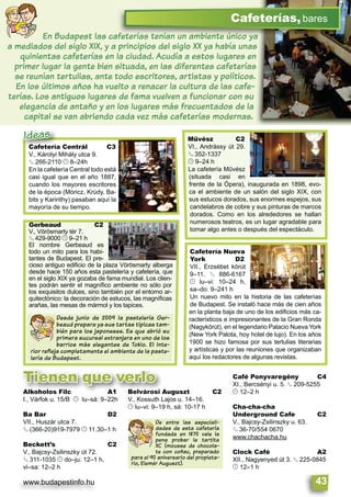 www.budapestinfo.hu 43
Cafetería Nueva
York D2
VII., Erzsébet körút
9–11. § 886-6167
© lu–vi: 10–24 h,
sa–do: 9–241 h
Un nuevo mito en la historia de las cafeterías
de Budapest. Se instaló hace más de cien años
en la planta baja de uno de los ediﬁcios más ca-
racterísticos e impresionantes de la Gran Ronda
(Nagykörút), en el legendario Palacio Nueva York
(New York Palota, hoy hotel de lujo). En los años
1900 se hizo famosa por sus tertulias literarias
y artísticas y por las reuniones que organizaban
aquí los redactores de algunas revistas.
Művész C2
VI., Andrássy út 29.
§ 352-1337
© 9–24 h
La cafetería Művész
(situada casi en
frente de la Ópera), inaugurada en 1898, evo-
ca el ambiente de un salón del siglo XIX, con
sus estucos dorados, sus enormes espejos, sus
candelabros de cobre y sus pinturas de marcos
dorados. Como en los alrededores se hallan
numerosos teatros, es un lugar agradable para
tomar algo antes o después del espectáculo.
Gerbeaud C2
V., Vörösmarty tér 7.
§ 429-9000 © 9–21 h
El nombre Gerbeaud es
todo un mito para los habi-
tantes de Budapest. El pre-
cioso antiguo ediﬁcio de la plaza Vörösmarty alberga
desde hace 150 años esta pastelería y cafetería, que
en el siglo XIX ya gozaba de fama mundial. Los clien-
tes podrán sentir el magníﬁco ambiente no sólo por
los exquisitos dulces, sino también por el entorno ar-
quitectónico: la decoración de estucos, las magníﬁcas
arañas, las mesas de mármol y los tapices.
Alkoholos Filc A1
I., Várfok u. 15/B © lu–sá: 9–22h
Ba Bar D2
VII., Huszár utca 7.
§ (366-20)919-7979 © 11.30–1 h
Beckett’s C2
V., Bajcsy-Zsilinszky út 72.
§ 311-1035 © do–ju: 12–1 h,
vi–sa: 12–2 h
Belvárosi Auguszt C2
V., Kossuth Lajos u. 14–16.
© lu–vi: 9–19 h, sá: 10-17 h
Café Ponyvaregény C4
XI., Bercsényi u. 5. § 209-5255
© 12–2 h
Cha-cha-cha
Underground Cafe C2
V., Bajcsy-Zsilinszky u. 63.
§ 36-70/554 0670
www.chachacha.hu
Clock Café A2
XII., Nagyenyed út 3. § 225-0845
© 12–1 h
De entre las especiali-
dades de esta cafetería
fundada en 1870 vale la
pena probar la tartita
XC (mousse de chocola-
te con coñac, preparado
para el 90 aniversario del propieta-
rio, Elemér Auguszt).
Cafeterías,bares
En Budapest las cafeterías tenían un ambiente único ya
a mediados del siglo XIX, y a principios del siglo XX ya había unas
quinientas cafeterías en la ciudad. Acudía a estos lugares en
primer lugar la gente bien situada, en las diferentes cafeterías
se reunían tertulias, ante todo escritores, artistas y políticos.
En los últimos años ha vuelto a renacer la cultura de las cafe-
terías. Los antiguos lugares de fama vuelven a funcionar con su
elegancia de antaño y en los lugares más frecuentados de la
capital se van abriendo cada vez más cafeterías modernas.
Desde junio de 2009 la pastelería Ger-
beaud prepara ya sus tartas típicas tam-
bién para los japoneses. Es que abrió su
primera sucursal extranjera en uno de los
barrios más elegantes de Tokio. El inte-
rior reﬂeja completamente el ambiente de la paste-
lería de Budapest.
Cafetería Centrál C3
V., Károlyi Mihály utca 9.
§ 266-2110 © 8–24h
En la cafetería Central todo está
casi igual que en el año 1887,
cuando los mayores escritores
de la época (Móricz, Krúdy, Ba-
bits y Karinthy) pasaban aquí la
mayoría de su tiempo.
Cafetería Centrál C3
V., Károlyi Mihály utca 9.
Ideas
Alkoholos Filc A1
I Várfok u 15/B © lu sá: 9 22h
Belvárosi Auguszt C2
V Kossuth Lajos u 14 16
Tienen que verlo
 