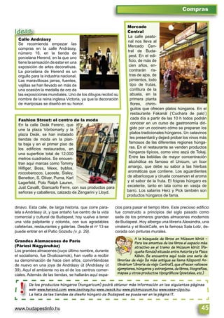 www.budapestinfo.hu 45
Compras
De los productos húngaros (hungaricum) podrá obtener más información en las siguientes páginas
web: www.herend.com; www.zsolnay.hu; www.zwack.hu; www.pickmuzeum.hu; www.vass-cipo.hu.
La lista de las tiendas de diseño húngaro de Budapest se puede ver en la página 17.
De los produ
web: www.her
La lista de la
!
Mercado
Central
La calle peato-
nal nos lleva al
Mercado Cen-
tral de Buda-
pest. En el edi-
ﬁcio, de más de
cien años, en-
contrarán ris-
tras de ajos, de
pimientos, todo
tipo de frutas,
conﬁtura de la
abuela, en la
primera planta
ﬂores, chirin-
guitos que ofrecen platos húngaros. En el
restaurante Fakanál (‘Cuchara de palo’)
cada día a partir de las 10 h todos podrán
conocer en un curso de gastronomía diri-
gido por un cocinero cómo se preparan los
platos tradicionales húngaros. Un catavinos
les presentará y dejará probar los vinos más
famosos de las diferentes regiones húnga-
ras. En el restaurante se venden productos
húngaros típicos, como vino aszú de Tokaj.
Entre las bebidas de mayor concentración
alcohólica es famoso el Unicum, un licor
amargo, que debe su sabor a las hierbas
aromáticas que contiene. Los aguardientes
de albaricoque y ciruela conservan el aroma
y el sabor de la fruta. El foigras húngaro es
excelente, tanto en lata como en vasija de
barro. Los salamis Herz y Pick también son
productos húngaros de fama.
Fashion Street: el centro de la moda
En la calle Deák Ferenc, que
une la plaza Vörösmarty y la
plaza Deák, se han instalado
tiendas de moda en la plan-
ta baja y en el primer piso de
los ediﬁcios restaurados, en
una superﬁcie total de 12.000
metros cuadrados. Se encuen-
tran aquí marcas como Tommy
Hilﬁger, Boss, Mexx, byblos,
roccobarocco, Lacoste, Sisley,
Benetton, S. Oliver, Puma, Karl
Lagerfeld, Polo Ralph Lauren,
Just Cavalli, Giancarlo Ferre, con sus productos para
señoras y caballeros, calzado de Zengarini y Lloyd.
Calle Andrássy
Se recomienda empezar las
compras en la calle Andrássy,
número 16, en la tienda de
porcelana Herend, en la que uno
tiene la sensación de estar en una
exposición de artes decorativas.
La porcelana de Herend es un
orgullo para la industria nacional.
Las maravillosas jarras, fuentes,
vajillas se han llevado en más de
una ocasión la medalla de oro de
las exposiciones mundiales. Uno de los dibujos recibió su
nombre de la reina inglesa Victoria, ya que la decoración
de mariposas se diseñó en su honor.
Calle Andrássy
Se recomienda empezar las
Ideas
dinavo. Esta calle, de larga historia, que corre para-
lela a Andrássy út, y que antaño fue centro de la vida
comercial y cultural de Budapest, hoy vuelve a tener
una vida palpitante y colorida, con sus agradables
cafeterías, restaurantes y galerías. Desde el no
13 se
puede entrar en el Patio Gozsdu (v. p. 29).
Grandes Alamacenes de París
(Párizsi Nagyáruház)
Los grandes almacenes (cuyo último nombre, durante
el socialismo, fue Divatcsarnok), han vuelto a recibir
su denominación de hace cien años, convirtiéndose
de nuevo en una joya de Andrássy út (Andrássy út
39). Aquí el ambiente no es el de los centros comer-
ciales. Además de las tiendas, se hallarán aquí espa-
cios para pasar el tiempo libre. Este precioso ediﬁcio
fue construido a principios del siglo pasado como
sede de los primeros grandes almacenes modernos
de Budapest. Hoy alberga una librería Alexandra, una
vinatería y el BookCafe, en la famosa Sala Lotz, de-
corada con pinturas murales.
A la búsqueda de libros en Múzeum körút –
Para los amantes de los libros el espacio más
atractivo es el tramo de Múzeum körút (Pe-
queña Ronda) situada entre Astoria y la Plaza
Kálvin. Se encuentra aquí toda una serie de
librerías de viejo (la más antigua se llama Központi An-
tikvárium ’Librería de viejo Central’), que ofrecen valiosos
ejemplares, húngaros y extranjeros, de libros, litografías,
mapas y otros productos tipográﬁcos (postales, etc.)
 