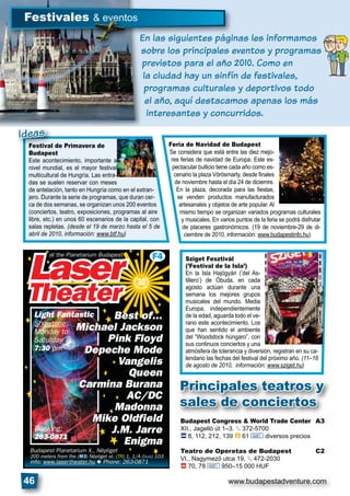 www.budapestadventure.com
Budapest Congress & World Trade Center A3
XII., Jagelló út 1–3. § 372-5700
ã 8, 112, 212, 139 à 61 & diversos precios
Teatro de Operetas de Budapest C2
VI., Nagymező utca 19. § 472-2030
ä 70, 78 & 950–15 000 HUF
46
at the Planetarium Budapest
Light Fantastic
Monday to
Saturday
pm
Showtime:
7:30
Booking:
263-0871
Budapest Planetarium X., Népliget
info:
200 meters from the ( ) Népliget st. ( ) 1, 1/A ( ) 103
Phone: 263-0871www.lasertheater.hu
M3 busTR
Best of...
Michael Jackson
Pink Floyd
Depeche Mode
Vangelis
Queen
Carmina Burana
AC/DC
Madonna
Mike Oldfield
J.M. Jarre
Enigma
F4
30
En las siguientes páginas les informamos
sobre los principales eventos y programas
previstos para el año 2010. Como en
la ciudad hay un sinfín de festivales,
programas culturales y deportivos todo
el año, aquí destacamos apenas los más
interesantes y concurridos.
En las siguientes páginE
Festivales & eventos
Feria de Navidad de Budapest
Se considera que está entre las diez mejo-
res ferias de navidad de Europa. Este es-
pectacular bullicio tiene cada año como es-
cenario la plaza Vörösmarty, desde ﬁnales
de noviembre hasta el día 24 de diciemre.
En la plaza, decorada para las ﬁestas,
se venden productos manufacturados
artesanales y objetos de arte popular. Al
mismo tiempo se organizan variados programas culturales
y musicales. En varios puntos de la feria se podrá disfrutar
de placeres gastronómicos. (19 de noviembre-29 de di-
ciembre de 2010, información: www.budapestinfo.hu)
E
s
p
l
E
& evveneee tos
Sziget Fesztivál
(‛Festival de la Isla’)
En la Isla Hajógyári (‛del As-
tillero’) de Óbuda, en cada
agosto actúan durante una
semana los mejores grupos
musicales del mundo. Media
Europa, independientemente
de la edad, aguarda todo el ve-
rano este acontecimiento. Los
que han sentido el ambiente
del “Woodstock húngaro”, con
sus continuos conciertos y una
atmósfera de tolerancia y diversión, registran en su ca-
lendario las fechas del festival del próximo año. (11–16
de agosto de 2010, información: www.sziget.hu)
Festival de Primavera de
Budapest
Este acontecimiento, importante a
nivel mundial, es el mayor festival
multicultural de Hungría. Las entra-
das se suelen reservar con meses
de antelación, tanto en Hungría como en el extran-
jero. Durante la serie de programas, que duran cer-
ca de dos semanas, se organizan unos 200 eventos
(conciertos, teatro, exposiciones, programas al aire
libre, etc.) en unos 60 escenarios de la capital, con
salas repletas. (desde el 19 de marzo hasta el 5 de
abril de 2010, información: www.btf.hu)
Budapest Congress & World Trade Center A3
Principales teatros y
sales de conciertos
Festival de Primave
Budapest
Ideas
 