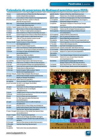 www.budapestinfo.hu 47
Festivales & eventos
Calendario de programas de Budapest previstos para 2010
1deenero conciertodeAñoNuevoenelPalaciodelasArtes(Müpa)www.mupa.hu
11deenero ConciertodeDepecheModewww.ticketpro.hu
23deenero DíadelacalabazaenelMuseodeAgriculturawww.mezogazdasagimuzeum.hu
28deenero–25deabril DesdeDegashastaPicasso,exposiciónenelMuseode
BellasArteswww.szepmuveszeti.hu
febrero–mayo Paraísosterrenales.Obrasdeartemodernasdelacolección
KasserenlaGaleríaNacionalwww.mng.hu
4defebrero–11deabril ExposicióndeGlennBrownenelMuseoLudwigwww.lumu.hu
13defebrero BailedelaÓperaenelTeatrodelaÓperadeBudapestwww.operabal.com
13defebrero ABBA–TheShowenelestadioSportarénawww.ticketpro.hu
21defebrero MaratóndeBeethovenenelPalaciodelasArtes(Müpa)www.mupa.hu
mazo–abril ExposiciónHúngaradeFotosdePrensaenelMuseoNacionalwww.hnm.hu
marzo–mayo Deperto,exposiciónfuturistaenlaGaleríaNacionalwww.mng.hu
marzo–agosto “¡Patriamía!”Temasdelromanticismonacionalenlasartes
húngaras,GaleríaNacionalwww.mng.hu
12demazo–5deabril ExposicióndepascuaenelMuseodeAgricultura
www.mezogazdasagimuzeum.hu
19demarzo–5deabril FestivaldePrimaveradeBudapestwww.btf.hu
2–4deabril PaseoconlosdinosaurosenelestadioSportarénawww.ticketpro.hu
3–5deabril FestivaldeVinoyJazzdePrimaveradeBudapestwww.boresjazzfesztival.hu
17-29deabril ForodedanzaconocasióndelDíaMundialdelaDanza
www.nemzetitancszinhaz.hu
mayo FiestasdemayoUrbitáliswww.urbitalis.hu
mayo–agosto TesorosdelaantiguaSiria–Descubrimientodelreinode
Quatna,MuseoNacionalwww.hnm.hu
mayo–septiembre ExposicióndeGyörgyKovásznai,GaleríaNacionalwww.mng.hu
2–13demayo FiestasdemayoconestrellasenelTeatrodelaÓperawww.opera.hu
6–9demayo FestivaldelAguardientedeBudapestwww.budapestipalinkafesztival.hu
15–16demayo FiestademayodelosmuseoseneljardíndelMuseoNacionalwww.hnm.hu
17–22demayo PrimaveradejazzenelMűpawww.mupa.hu
21–24demayo Exposicióndejuguetes“Castillodeaventuras”,Museode
Agriculturawww.mezogazdasagimuzeum.hu
29demayo–16dejunio JornadasdeWagnerdeBudapest,Műpawww.mupa.hu
junio–agosto FestivaldeVeranodeBudapest,escenariosalairelibredelaIsla
MargaritaydeVárosmajorwww.szabadter.hu
primerasemanadejunio SemanaFestivadelLibrowww.mkke.hu
junio–septiembre Obrasdeartesalvadas2010,MuseoNacionalwww.hnm.hu
junio–julio,ﬁnesdesemana “Islainfantil”enlaIslaHajógyári(’IsladelAstillero’)
www.gyereksziget.hu
junio–agosto FestivalEspacio–Cine–MúsicadeBudapestwww.terﬁlmzene.hu
4–6dejunio “Magiadeportivadelaisla”enlaIslaMargarita
www.szigetisportvarazs.hu
2–6dejunio CabalgatanacionalenlaPlazadelosHéroes(Hősöktere)www.vagta.hu
12-20dejunio CarnavaldelDanubiowww.dunaart.com
26dejunio NochedelosMuseoswww.muzeumokejszakaja.hu
26dejunio DíaT-Mobilmegaconciertogratuito(Ötvenhatosoktere)
www.showtimebudapest.hu
julio–agosto FestivaldeMúsicadeVeranoenelcastillodeVajdahunyad
www.vajdahunyad.hu
julio–agosto NochesdemúsicaenelParqueZoológicowww.zoobudapest.com
julio–agosto BudaFestFestivaldeMúsicadeVerano(PatioDominicodelHotelHilton,
PlazaSzentIstván,TeatrodelaÓpera)www.budafest.hu
27dejulio–13deagosto NochesdedanzaenelPatioCarmelita(TeatroNacionaldeDanza)
www.nemzetitancszinhaz.hu
29dejulio–1deagosto Fórmula1(Hungaroring)www.hungaroring.hu
11–16deagosto FestivaldelaIsla(IslaHajógyári’IsladelAstillero’)www.sziget.hu
19–20deagosto Festejosdel20deagostoyRedBullAirRace(muellesdelDanubio)
www.meh.hu
20–22deagosto FiestadelosOﬁcios(terrazasdelcastillodeBuda)www.nesz.hu
27–29deagosto FestivalNewOrleansSwing,Műpawww.mupa.hu
30deagosto–
6deseptiembre FestivalJudíodeVeranowww.zsidonyarifesztival.hu
septiembre–diciembre ExposicióndeFélicienRops,GaleríaNacionalwww.mng.hu
septiembre FestivaldeCavayVinodeBudafokwww.budafokiborfesztival.hu
septiembre–octubre FestivalBarrocodeBudapest(IglesiadeSanMiguel)www.barokkfesztival.hu
2–21deseptiembre ExposicióndepóstersARC(Ötvenhatosoktere)www.arcmagazin.hu
3–5deseptiembre Szeptemberfeszt(Népliget)www.hotelinfo.hu
5deseptiembre MedioMaratóndeBudapestenelParqueMunicipal(Városliget)
www.futanet.hu
8–12deseptiembre FestivalInternacionaldelVinoydelCavadeBudapestwww.winefestival.hu
8–12deseptiembre FestivaldeJazzMOLdeBudapest(Ferencváros)www.bmc.hu
19–20deseptiembre Festivaldelaslocomotoras(ParquedeHistoriadelFerrocarril)
www.vasuttortenetipark.hu
18–20deseptiembre JornadasdePatrimonioCulturalwww.koh.hu
22deseptiembre–9 KlimtyloscomienzosdelmodernismodeViena
deenerode2011 (MuseodeBellasArtes)www.szepmuveszeti.hu
26deseptiembre MaratóndeBudapest(Ötvenhatosoktere)www.budapestmarathon.com
8–10deoctubre FestivaldelaguardienteydelchorizodeBudapestwww.palinkaeskolbasz.hu
8–17deoctubre FestivaldeOtoñodeBudapestwww.bof.hu
19–23deoctubre SupermaratónViena-Budapestwww.szupermarathon.hu
noviembre-abrilde2011 ExposicióndeKárolyMarkó,GaleríaNacionalwww.mng.hu
13–14denoviembre FestejosdeSanMartín(MuseodeAgricultura)www.mezogazdasagimuzeum.hu
18–21denoviembre BudapestArtFair(GaleríadeArte)www.budapestartfair.hu
19denoviembre–
29dediciembre FeriadeNavidaddeBudapest(Vörösmartytér)www.budapestinfo.hu
27–28denoviembre Festivaldelvinonuevoydelqueso(MuseodeAgricultura)
www.mezogazdasagimuzeum.hu
30dediciembre Conciertodegaladelaorquestaciganade100miembros
(BudapestCongressandWorldTradeCenter)www.viparts.hu
31dediciembre GaladeÓperadeAñoNuevo (TeatrodelaÓpera)www.viparts.hu
31dediciembre AñoViejoenBudapest,diferentesescenarioswww.budapestinfo.hu
Phone: (+36/1) 317-13-77
w w w . t i c k e t . i n f o . h u
CENA & PASEO
EN BARCO
PROGRAMAS
FOLKLÓRICOS
CONCIERTO
SINFÓNICO
COMIDA & PASEO
EN BARCO
D u n a K o n c e r t p r e s e n t s
CONCIERTO
DE ÓRGANO
LEGADO JUDÍO, paseo
para visitar recuerdos judíos
 