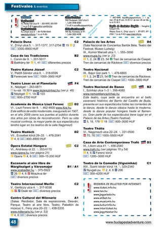 www.budapestadventure.com48
Palacio Duna C2
V., Zrínyi utca 5. § 317-1377, 317-2754 ã 15 à 2
& 3300–8900 HUF
Casa de las Tradiciones B2
I., Corvin tér 8. § 201-5017
2 Batthány tér à 1, 41 & diferentes precios
Teatro Katona József C2
V., Petőﬁ Sándor utca 6. § 318-6599
ë Ferenciek tere & 1000–3900 HUF
Teatro Láser en el Planetario F4
X., Népliget § 263-0871
© lu–sá: 19.30 h www.lezerszinhaz.hu (ver p. 46)
ë Népliget à 1, 1A ã 103
& 600–2700 HUF
Academia de Música Liszt Ferenc D2
VI., Liszt Ferenc tér 8. § 462-4600 www.lfze.hu
Este ediﬁcio de estilo modernista, inaugurado en 1907,
en el año 2009 cierra sus puertas al público durante
dos años por obras de reconstrucción. Pero su vida
musical continúa, la mayor parte de sus espectáculos
tendrá lugar en los teatros de la calle Nagymező.
Teatro Madách D2
VII., Erzsébet körút 29–33. § 478-2041
à 4, 6 & 800–8900 HUF
Ópera Estatal Húngara C2
VI., Andrássy út 22. § 353-0170
www.opera.hu (ver página 21)
È Opera à 4, 6 & 300–15 200 HUF
Escenario al aire libre de
Margitsziget y Városmajor B1 / A1
www.szabadter.hu § 375-5922
ã 26 à 4, 6 2 Moszkva tér
& diversos precios
Teatro Internacional Merlin C2
V., Gerlóczy utca 4. § 317-9338
È 2 ë Deák tér & diversos precios
Centro Cultural del Milenario A1
(Salas: Recibidor, Sala de exposiciones, Desván,
Parque, Teatro al aire libre, Teatro, Pabellón de
música) II., Fény utca 20–22. § 438-5335
www.millenaris.hu (ver p. 53)
à 4, 6 & diversos precios
Palacio de las Artes D4
(Sala Nacional de Conciertos Bartók Béla, Teatro del
Festival, Museo Ludwig)
IX., Komor Marcell utca 1. § 555–3000
www.mupa.hu (ver p. 23)
à 1, 2, 24 ã 23, 54 à Tren de cercanías de Csepel,
Tren de cercanías de Ráckeve & diversos precios
Teatro Nacional D4
IX., Bajor Gizi park 1. § 476-6800
à 1, 2, 24 ã 23, 54 à Tren de cercanías de Ráckeve,
Tren de cercanías de Csepel & 1000–3900 HUF
Teatro Nacional de Danza B2
I., Színház utca 1–3 § 356-4085
www.nemzetitancszinhaz.hu
Este teatro, cuya sede se encuentra en el bello
escenario histórico del Barrio del Castillo de Buda,
presenta en sus espectáculos todas las corrientes de
la danza, desde la danza clásica hasta la moderna,
desde la danza popular húngara hasta el ﬂamen-
co. Gran parte de los espectáculos tiene lugar en el
Palacio de las Artes (Teatro Festival).
ã 5, 16, 178 à 18 & 600–3000 HUF
Teatro Thália C2
VI., Nagymező utca 22–24. § 331-0500
ä 70, 78 & 1000–5500 HUF
Casa de Arte Contemporáneo Trafó D3
IX., Liliom utca 41. § 456-2040
www.trafo.hu (ver páginas 16 y 54)
à 4, 6 ë Ferenc körút
& 1200–3000 HUF
Teatro de la Comedia (Vígszínház) C1
XIII., Szent István körút 14. § 329-2340
ë Nyugati pu. à 2, 4, 6 ã 206
& 300–4200 HUF
Festivales & eventos
TAQUILLAS:
Taquilla central
VI., Paulay Ede utca 31. § 322-0000, 322-0101
© lu–vi: 9–18 h www.cultur-comfort.hu
Taquilla Kulturinfo
IX., Lónyai utca 3. § 36-70/315-8666
www.kulturinfo.hu © lu–vi: 9–18h
Oﬁcina Tourinform
1052 Budapest, Sütô utca 2.
§ (+36-1)438-8080
© 8–20 h suto@budapestinfo.hu
Oﬁcina Liszt Ferenc tér
1061 Bp, Andrássy út 47.
§ (+36-1)322-4098
£ 342-9390 liszt@budapestinfo.hu © 1 de
mar.–31 de 31 oct.: 12–20 h; 1 de nov.–25 de feb.:
lu–vi: 10–18 h
Taquilla de Conciertos Hungária
Koncert Kft.
Palacio Duna V., Zrínyi utca 5. § 317-1377, 317-
2754 © lu-do 9–18 h www.ticket.info.hu
TTAQUILLAAAQQUUIILLLLAASSTTT :::
Taquilla centralTaTaqTaquaqququiuiilili llll alal ce teceenenntrnttratrraraalal
VI., Paulay Ede utcaP
© lu–vi: 9–18 h www
Taquilla KulturinfoTaTaqTaquaqququiuiilili llll alal KuKuKuulultultl urturur frinriinininfonffofo
IX., Lónyai utca 3.L §
www.kulturinfo.hu ©
!
RESERVA DE BILLETES POR INTERNET:
www.ticket.info.hu
www.tex.hu
www.jegyelado.hu
www.atiket.hu
www.musicmix.hu
www.kulturinfo.hu
www.interticket.hu
www.jegymester.hu
RESERVA DE
www.ticket.in
www.tex.hu
www.jegyelad
www.atiket.h
www.musicm
k lt i
!
Oﬁcinas
de
inform
ación
verpagina
3
 