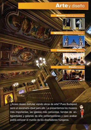 ¿Acaso desea disfrutar viendo obras de arte? Pues Budapest
será un escenario ideal para ello. Le presentamos los museos
más importantes, las iglesias más conocidas, tiendas de an-
tigüedades y galerías de arte contemporáneo y para acabar
podrá conocer el mundo de los diseñadores húngaros.
Artey diseño
Iglesias, colecciones eclesiásticas
Museos, salas de exposiciones
Contemporáneo y antiguo
Diseño húngaroDiseño hú
 